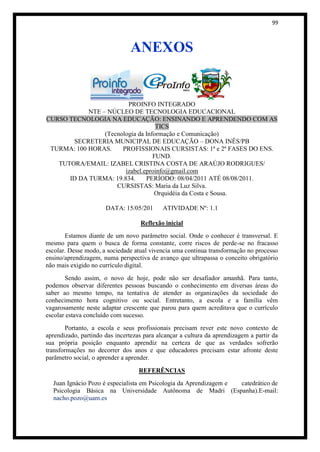 99



                                ANEXOS


                         PROINFO INTEGRADO
            NTE – NÚCLEO DE TECNOLOGIA EDUCACIONAL
CURSO TECNOLOGIA NA EDUCAÇÃO: ENSINANDO E APRENDENDO COM AS
                                    TICS
                 (Tecnologia da Informação e Comunicação)
       SECRETERIA MUNICIPAL DE EDUCAÇÃO – DONA INÊS/PB
 TURMA: 100 HORAS.     PROFISSIONAIS CURSISTAS: 1ª e 2ª FASES DO ENS.
                                   FUND.
   TUTORA/EMAIL: IZABEL CRISTINA COSTA DE ARAÚJO RODRIGUES/
                        izabel.eproinfo@gmail.com
      ID DA TURMA: 19.834.      PERÍODO: 08/04/2011 ATÉ 08/08/2011.
                     CURSISTAS: Maria da Luz Silva.
                                   Orquidéia da Costa e Sousa.

                      DATA: 15/05/201       ATIVIDADE Nº: 1.1

                                   Reflexão inicial
       Estamos diante de um novo parâmetro social. Onde o conhecer é transversal. E
mesmo para quem o busca de forma constante, corre riscos de perde-se no fracasso
escolar. Desse modo, a sociedade atual vivencia uma continua transformação no processo
ensino/aprendizagem, numa perspectiva de avanço que ultrapassa o conceito obrigatório
não mais exigido no currículo digital.
       Sendo assim, o novo de hoje, pode não ser desafiador amanhã. Para tanto,
podemos observar diferentes pessoas buscando o conhecimento em diversas áreas do
saber ao mesmo tempo, na tentativa de atender as organizações da sociedade do
conhecimento hora cognitivo ou social. Entretanto, a escola e a família vêm
vagarosamente neste adaptar crescente que parou para quem acreditava que o currículo
escolar estava concluído com sucesso.
        Portanto, a escola e seus profissionais precisam rever este novo contexto de
aprendizado, partindo das incertezas para alcançar a cultura da aprendizagem a partir da
sua própria posição enquanto aprendiz na certeza de que as verdades sofrerão
transformações no decorrer dos anos e que educadores precisam estar afronte deste
parâmetro social, o aprender a aprender.

                                   REFERÊNCIAS
  Juan Ignácio Pozo é especialista em Psicologia da Aprendizagem e catedrático de
  Psicologia Básica na Universidade Autônoma de Madri (Espanha).E-mail:
  nacho.pozo@uam.es
 