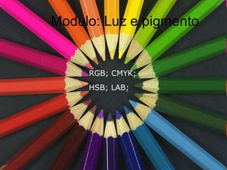 Modulo: Luz e pigmento RGB; CMYK;   HSB; LAB; 