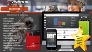 BACKOFFICE
MYDOMINIUM 3D MARKETING
- CONTA CORRENTE
- GESTÃO DE REDE
- DADOS PESSOAIS
- ADQUIRIR PLANOS -CERTIFICADOS
- REGISTAR NOVO AFILIADO
- GERIR A REDE
- EXTENSÃO AOS CERTIFICADOS (PLUS & PLUS+)
- ADQUIRIR PACKS CARTÃO
- CAMPANHAS E PRÉMIOS
- RAPEL (histórico)
- CARTEIRA ELECTRÓNICA
- PAGAMENTOS POR TELEMÓVEL
- SUPORTE E ASSISTENCIA
- SALA DE CONFERÊNCIA
- FERRAMENTAS, DAWNLOADS
- IDIOMAS EN-PT-ES
- CARREGAMENTOS AUTOMÁTICOS
- PÁGINA PESSOAL
- ACESSO A SISTEMA FIDELIZAÇÃO
- ETC…
 