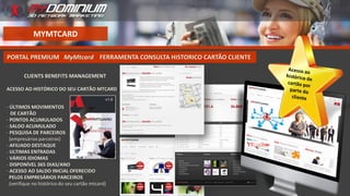 MYMTCARD
PORTAL PREMIUM MyMtcard FERRAMENTA CONSULTA HISTORICO CARTÃO CLIENTE
CLIENTS BENEFITS MANAGEMENT
ACESSO AO HISTÓRICO DO SEU CARTÃO MTCARD
- ÚLTIMOS MOVIMENTOS
DE CARTÃO
- PONTOS ACUMULADOS
- SALDO ACUMULADO
- PESQUISA DE PARCEIROS
(empresários parceiros)
- AFILIADO DESTAQUE
- ULTIMAS ENTRADAS
- VÁRIOS IDIOMAS
- DISPONÍVEL 365 DIAS/ANO
- ACESSO AO SALDO INICIAL OFERECIDO
PELOS EMPRESÁRIOS PARCEIROS
(verifique no histórico do seu cartão mtcard)
 