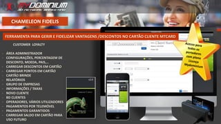 CHAMELEON FIDELIS
CUSTOMER LOYALTY
- ÁREA ADMINISTRADOR
- CONFIGURAÇÕES, PERCENTAGEM DE
DESCONTO, MOEDA, PAIS,…
- CARREGAR DESCONTOS EM CARTÃO
- CARREGAR PONTOS EM CARTÃO
- CARTÃO BRINDE
- RELATÓRIOS
- GRUPO DE EMPRESAS
- INFORMAÇÕES / TAXAS
- NOVO CLIENTE
- BD CLIENTES
- OPERADORES, VÁRIOS UTILIZADORES
- PAGAMENTOS POR TELEMÓVEL
- PAGAMENTOS GARANTIDOS
- CARREGAR SALDO EM CARTÃO PARA
USO FUTURO
FERRAMENTA PARA GERIR E FIDELIZAR VANTAGENS /DESCONTOS NO CARTÃO CLIENTE MTCARD
 
