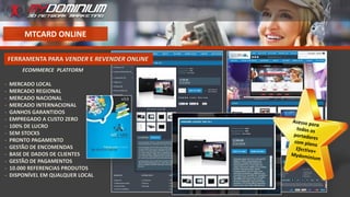 MTCARD ONLINE
ECOMMERCE PLATFORM
- MERCADO LOCAL
- MERCADO REGIONAL
- MERCADO NACIONAL
- MERCADO INTERNACIONAL
- GANHOS GARANTIDOS
- EMPREGADO A CUSTO ZERO
- 100% DE LUCRO
- SEM STOCKS
- PRONTO PAGAMENTO
- GESTÃO DE ENCOMENDAS
- BASE DE DADOS DE CLIENTES
- GESTÃO DE PAGAMENTOS
- 10.000 REFERENCIAS PRODUTOS
- DISPONÍVEL EM QUALQUER LOCAL
FERRAMENTA PARA VENDER E REVENDER ONLINE
 