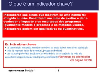 O que é um indicador chave? Indicadores são sinais que mostram se uma norma foi atingida ou não. Constituem um meio de avaliar e dar a conhecer o impacto e os resultados dos programas. Igualmente medem o processo e os metodos usados.  Indicadores podem ser qualitativos ou quantitativos . Ex. Indicadores chaves •  A subnutrição moderada mantém-se estável ou está a baixar para níveis aceitáveis •  Não se registam casos de escorbuto, pelagra ou beribéri •  As taxas de problemas resultantes de xeroftalmia ou de carência de iodo não constituem um problema de saúde publica importante  (Ver notas de orientação)    Ver página  90/ 138 