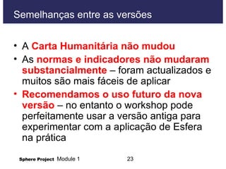 Semelhanças entre as versões A  Carta Humanitária não mudou As  normas e indicadores não mudaram substancialmente  – foram actualizados e muitos são mais fáceis de aplicar  Recomendamos o uso futuro da nova versão  – no entanto o workshop pode perfeitamente usar a versão antiga para experimentar com a aplicação de Esfera na prática 