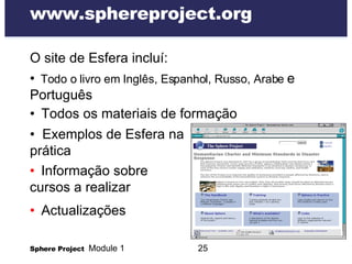 www.sphereproject.org O site de Esfera incluí:  •   Todo o livro em Inglês, Espanhol, Russo, Arabe  e Português  •   Todos os materiais de formação •  Exemplos de Esfera na  prática •   Informação sobre cursos a realizar •   Actualizações 