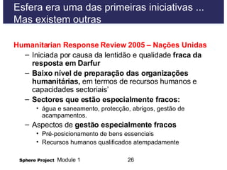 Esfera era uma das primeiras iniciativas ... Mas existem outras Humanitarian Response Review 2005 – Nações Unidas Iniciada por causa da lentid ão e qualidade  fraca da resposta em Darfur Baixo nível de preparação das organizações humanitárias,  em termos de recursos humanos e capacidades sectoriais’ Sectores que estão especialmente fracos: água e saneamento, protecção, abrigos, gestão de acampamentos.  Aspectos de  gestão especialmente fracos  Pré-posicionamento de bens essenciais  Recursos humanos qualificados atempadamente 