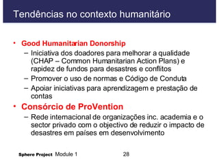 Tendências no contexto humanitário Good Humanitarian Donorship Iniciativa dos doadores para melhorar a qualidade (CHAP – Common Humanitarian Action Plans) e rapidez de fundos para desastres e conflitos Promover o uso de normas e Código de Conduta Apoiar iniciativas para aprendizagem e prestação de contas Consórcio de ProVention Rede internacional de organizações inc. academia e o sector privado com o objectivo de reduzir o impacto de desastres em países em desenvolvimento 