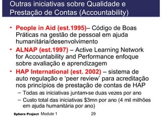 Outras iniciativas sobre Qualidade e  Prestação de Contas (Accountability) People in Aid (est.1995) – Código de Boas Práticas na gestão de pessoal em ajuda humanitária/desenvolvimento ALNAP (est.1997)   – Active Learning Network for Accountability and Performance enfoque sobre avaliação e aprendizagem  HAP International (est. 2002)  – sistema de auto regulação e  ‘peer review’  para acreditação nos princípios de prestação de contas de HAP  Todas as iniciativas juntam-se duas vezes por ano Custo total das iniciativas $3mn por ano (4 mil milhões em ajuda humanitária por ano) 
