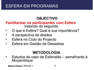ESFERA EM PROGRAMAS  OBJECTIVO Familiarizar os participantes com Esfera  tratando do seguinte: O que é Esfera? Qual é sua importância?  A perspectiva de direitos  Esfera no Ciclo do Projecto Esfera em Gestão de Desastres METODOLOGIA  Estudos de caso de Esferistão – semelhante à Moçambique  