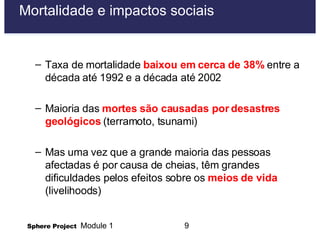 Mortalidade e impactos sociais Taxa de mortalidade  baixou em cerca de 38%  entre a década até 1992 e a década até 2002 Maioria das  mortes são causadas por desastres geológicos  (terramoto, tsunami) Mas uma vez que a grande maioria das pessoas afectadas é por causa de cheias, têm grandes dificuldades pelos efeitos sobre os  meios de vida  (livelihoods) 