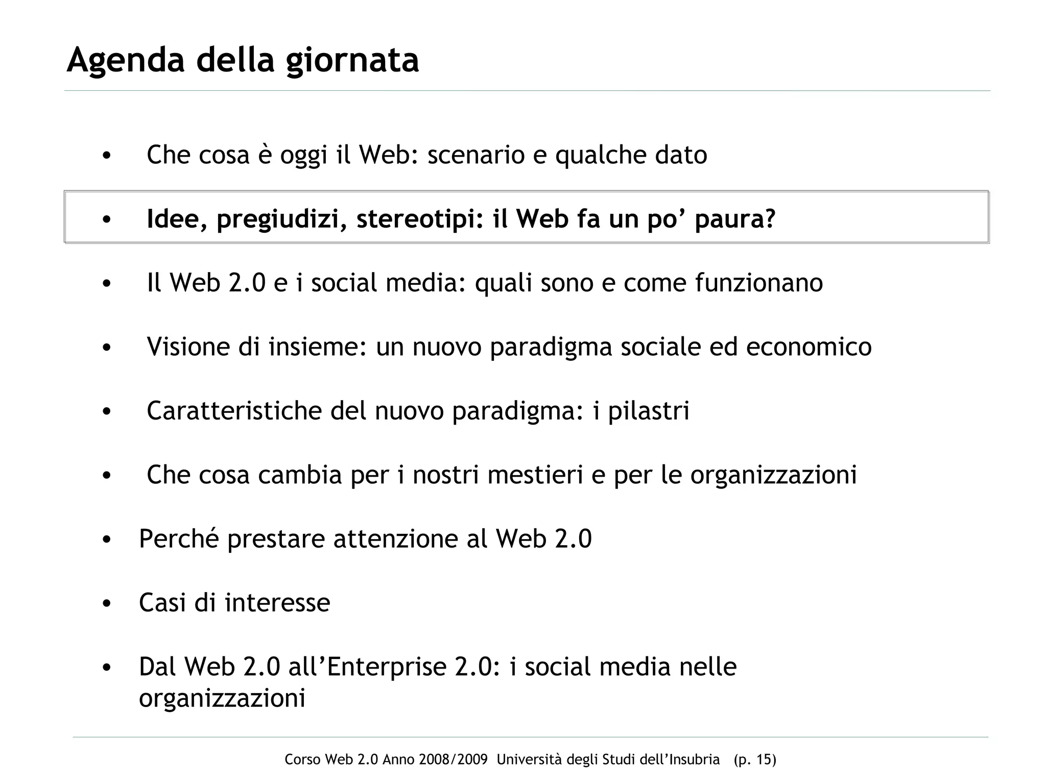Agenda della giornata Che cosa è oggi il Web: scenario e qualche dato Idee, pregiudizi, stereotipi: il Web fa un po’ paura? Il Web 2.0 e i social media: quali sono e come funzionano Visione di insieme: un nuovo paradigma sociale ed economico Caratteristiche del nuovo paradigma: i pilastri  Che cosa cambia per i nostri mestieri e per le organizzazioni Perché prestare attenzione al Web 2.0 Casi di interesse  Dal Web 2.0 all’Enterprise 2.0: i social media nelle organizzazioni 
