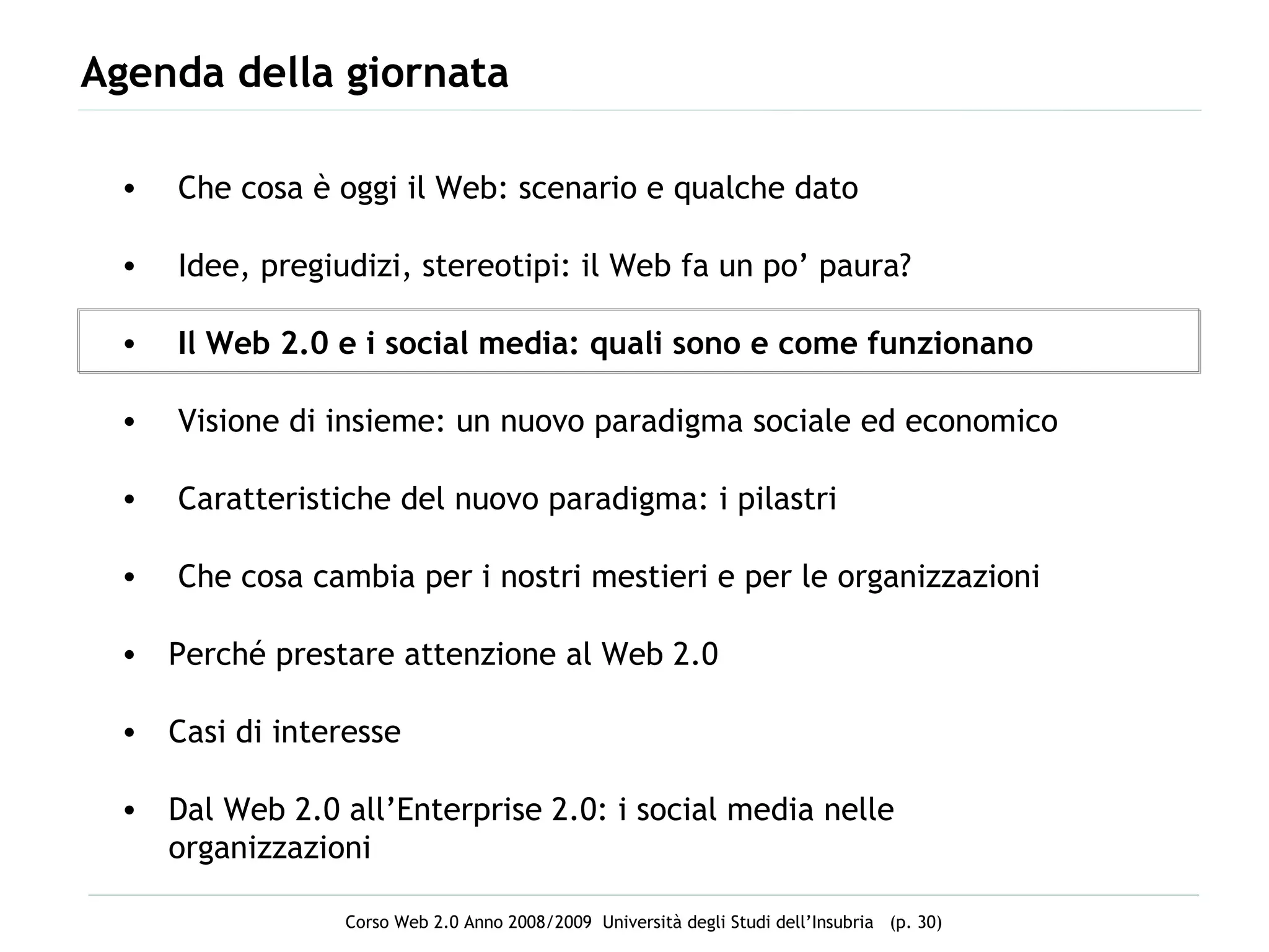 Agenda della giornata Che cosa è oggi il Web: scenario e qualche dato Idee, pregiudizi, stereotipi: il Web fa un po’ paura? Il Web 2.0 e i social media: quali sono e come funzionano Visione di insieme: un nuovo paradigma sociale ed economico Caratteristiche del nuovo paradigma: i pilastri  Che cosa cambia per i nostri mestieri e per le organizzazioni Perché prestare attenzione al Web 2.0 Casi di interesse  Dal Web 2.0 all’Enterprise 2.0: i social media nelle organizzazioni 