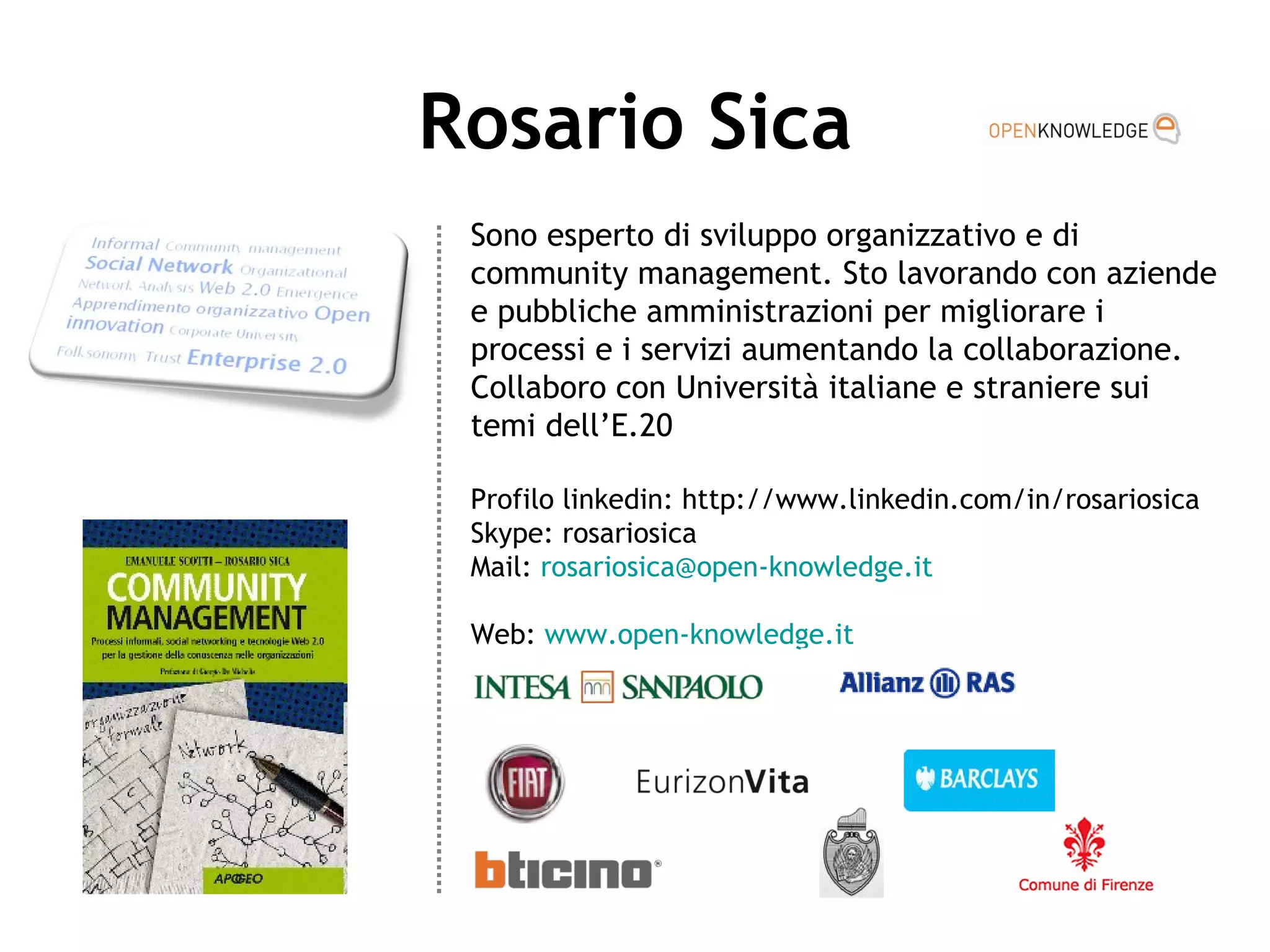 Rosario Sica Sono esperto di sviluppo organizzativo e di community management. Sto lavorando con aziende e pubbliche amministrazioni per migliorare i processi e i servizi aumentando la collaborazione.  Collaboro con Università italiane e straniere sui temi dell’E.20 Profilo linkedin: http://www.linkedin.com/in/rosariosica Skype: rosariosica Mail:  [email_address] Web:  www.open-knowledge.it   