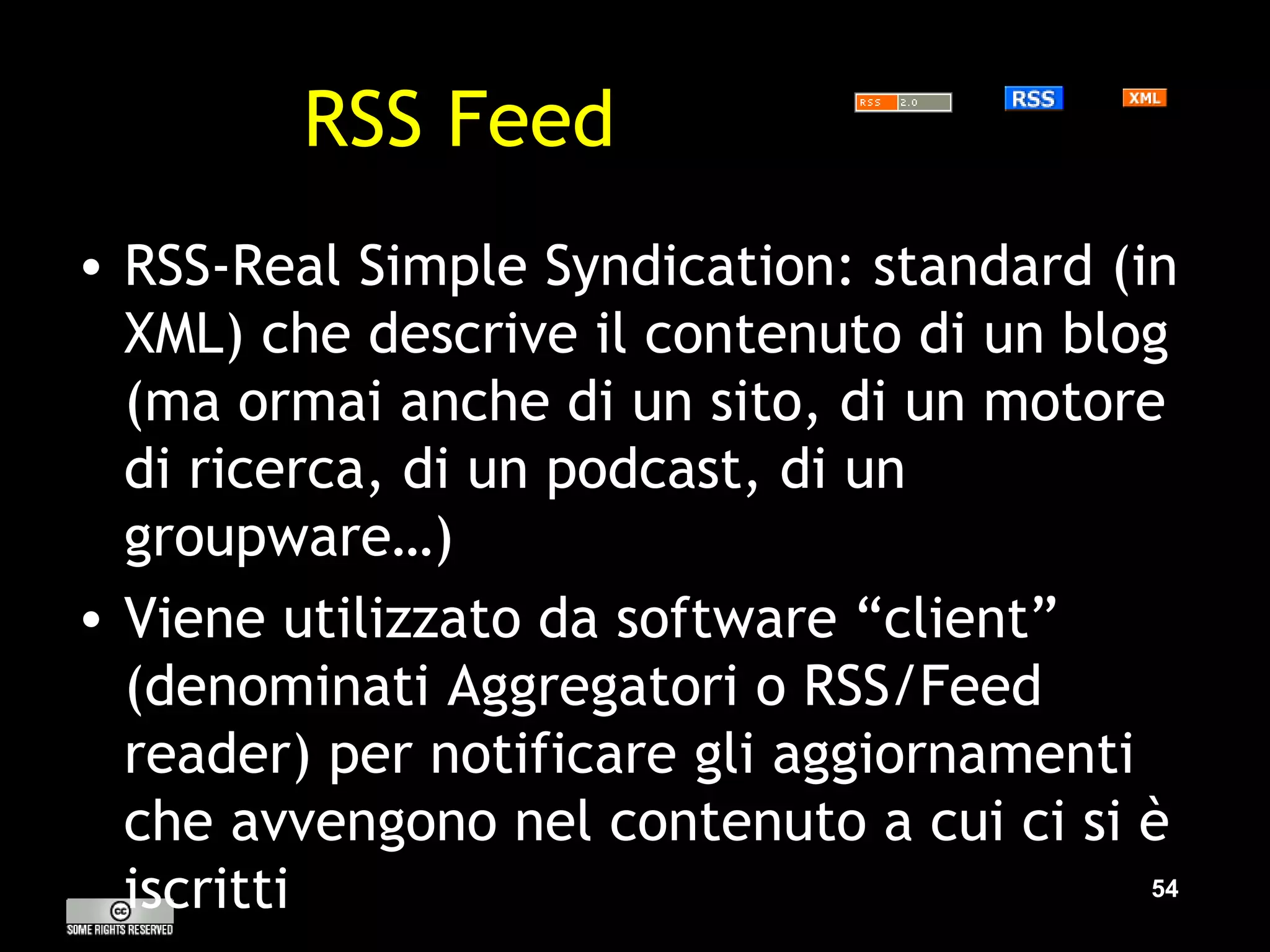 RSS Feed RSS-Real Simple Syndication: standard (in XML) che descrive il contenuto di un blog (ma ormai anche di un sito, di un motore di ricerca, di un podcast, di un groupware…) Viene utilizzato da software “client” (denominati Aggregatori o RSS/Feed reader) per notificare gli aggiornamenti che avvengono nel contenuto a cui ci si è iscritti 