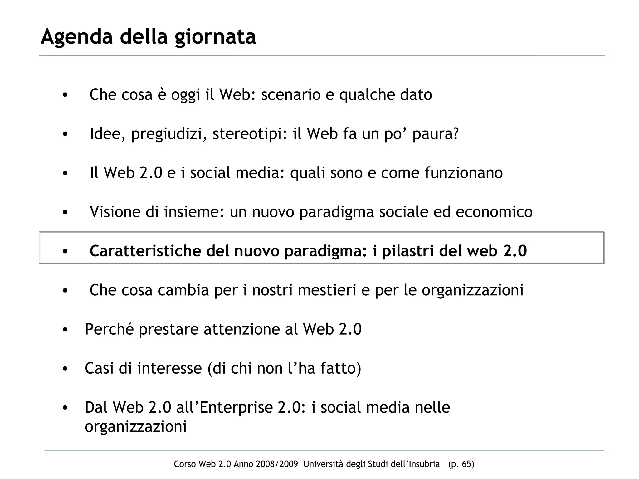 Agenda della giornata Che cosa è oggi il Web: scenario e qualche dato Idee, pregiudizi, stereotipi: il Web fa un po’ paura? Il Web 2.0 e i social media: quali sono e come funzionano Visione di insieme: un nuovo paradigma sociale ed economico Caratteristiche del nuovo paradigma: i pilastri del web 2.0 Che cosa cambia per i nostri mestieri e per le organizzazioni Perché prestare attenzione al Web 2.0 Casi di interesse (di chi non l’ha fatto) Dal Web 2.0 all’Enterprise 2.0: i social media nelle organizzazioni 