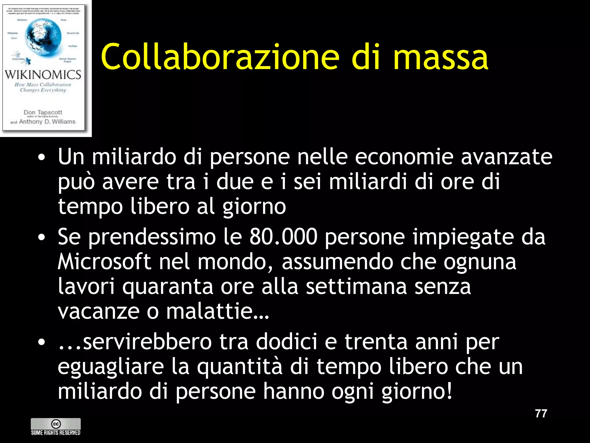 Collaborazione di massa Un miliardo di persone nelle economie avanzate può avere tra i due e i sei miliardi di ore di tempo libero al giorno Se prendessimo le 80.000 persone impiegate da Microsoft nel mondo, assumendo che ognuna lavori quaranta ore alla settimana senza vacanze o malattie… ...servirebbero tra dodici e trenta anni  per eguagliare la quantità di tempo libero che un miliardo di persone hanno ogni giorno! 