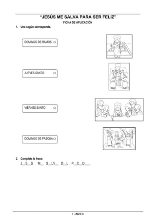 ________________________________________________________________________________________________
“JESÚS ME SALVA PARA SER FELIZ”
FICHA DE APLICACIÓN
1. Une según corresponda.
2. Completa la frase:
J__S__S M__ S__LV__ D__L P__C__D___.
____________________________________________________________________________________________________
I - Abril 3
DOMINGO DE RAMOS
JUEVES SANTO
VIERNES SANTO
DOMINGO DE PASCUA
 