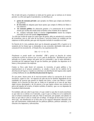 37
Por el lado del gasto, el producto se mide por los gastos que se realizan en el mismo
período. La cifra será igual a lo producido y se distribuye en:
 gastos de consumo privado ( por ejemplo, los fideos que compra una familia o
una grifería),
 de inversión (la máquina para hacer pastas que compra la fábrica de fideos o
una andamio)
 de consumo público (la educación gratuita y la construcción de la escuela
misma que reciben del estado tanta la familia como el dueño de la empresa)
 las compras realizadas desde el exterior (exportaciones) menos las compras
realizadas al resto del mundo (importaciones).
La cifra que resulta de sumar los cuatro tipos de gastos, debe ser neteada de la variación
de existencias, esto es, del valor de los bienes y servicios finales no vendidos por las
empresas en dicho período, para que sólo hayamos incluido lo sucedido en el año.
.
En función de lo visto, podemos decir que la demanda agregada (DA, el gasto) es la
sumatoria de los bienes que se demandan en una economía, destinados tanto para el
consumo (C) la inversión (I), el Estado (G) y las exportaciones (X):
DA = C + I + G + X
Finalmente se puede medir esa identidad (PBI y gasto) en función de cuánta
retribución reciben los factores por su uso, para la producción. Retribución que será
utilizada en el gasto, aunque una parte será no consumida y por lo tanto ahorrada e
invertida por las empresas luego de que las familias, por ejemplo, las depositan en el
banco y éstos prestan a las empresas.
Cuánto se lleva cada factor (el consumo, la inversión, el gasto público y las
exportaciones) en el proceso productivo, se estudia a través de los análisis de la
distribución del ingreso. Cuando nos referimos a la distribución del ingreso entre capital
y trabajo hablamos de una distribución funcional de ingreso.
En este punto, buena parte de la macroeconomía utiliza la concepción de la teoría
neoclásica, según la cual, los ingresos de cada una de las familias dependerán de las
cantidades de recursos que posean (si alquila una tierra, o tiene una fábrica o vende
trabajo), de la fracción de éstos que se venda en el mercado en el caso de que haya
algún recurso desocupado y de los precios a los que logren colocar esos recursos (el
precio del alquiler de la tierra, el interés recibido, el salario), que a su vez dependen de
la productividad alcanzada.
En realidad, cada uno sabe lo que tiene y lo que vende Lo que dice la teoría neoclásica
es que todo eso se dirime en el mercado, y que lo que se refleja no es la explotación
sino el esfuerzo realizado por cada uno. Para el marxismo, por ejemplo, este planteo es
falso ya que todo el valor es creado por el trabajo. Al margen de las teorías es ya casi
obvio que esta distribución no se basa sólo en los ingresos libremente obtenidos sino
que está fuertemente condicionada por las políticas públicas, políticas salariales, y en
relación a los impuestos y subvenciones.
 
