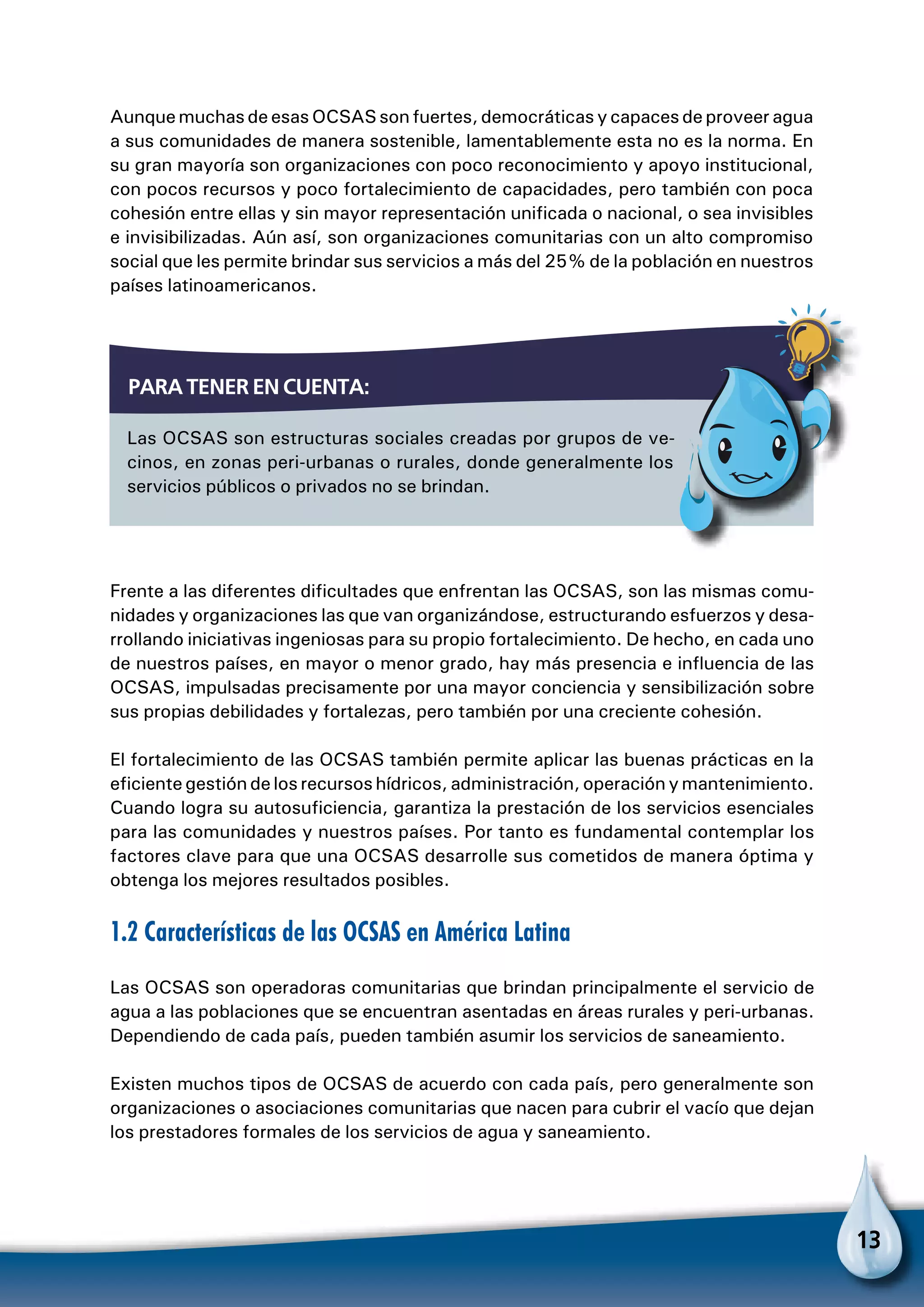 13
Aunque muchas de esas OCSAS son fuertes, democráticas y capaces de proveer agua
a sus comunidades de manera sostenible, lamentablemente esta no es la norma. En
su gran mayoría son organizaciones con poco reconocimiento y apoyo institucional,
con pocos recursos y poco fortalecimiento de capacidades, pero también con poca
cohesión entre ellas y sin mayor representación unificada o nacional, o sea invisibles
e invisibilizadas. Aún así, son organizaciones comunitarias con un alto compromiso
social que les permite brindar sus servicios a más del 25% de la población en nuestros
países latinoamericanos.
Frente a las diferentes dificultades que enfrentan las OCSAS, son las mismas comu-
nidades y organizaciones las que van organizándose, estructurando esfuerzos y desa-
rrollando iniciativas ingeniosas para su propio fortalecimiento. De hecho, en cada uno
de nuestros países, en mayor o menor grado, hay más presencia e influencia de las
OCSAS, impulsadas precisamente por una mayor conciencia y sensibilización sobre
sus propias debilidades y fortalezas, pero también por una creciente cohesión.
El fortalecimiento de las OCSAS también permite aplicar las buenas prácticas en la
eficiente gestión de los recursos hídricos, administración, operación y mantenimiento.
Cuando logra su autosuficiencia, garantiza la prestación de los servicios esenciales
para las comunidades y nuestros países. Por tanto es fundamental contemplar los
factores clave para que una OCSAS desarrolle sus cometidos de manera óptima y
obtenga los mejores resultados posibles.
1.2 Características de las OCSAS en América Latina
Las OCSAS son operadoras comunitarias que brindan principalmente el servicio de
agua a las poblaciones que se encuentran asentadas en áreas rurales y peri-urbanas.
Dependiendo de cada país, pueden también asumir los servicios de saneamiento.
Existen muchos tipos de OCSAS de acuerdo con cada país, pero generalmente son
organizaciones o asociaciones comunitarias que nacen para cubrir el vacío que dejan
los prestadores formales de los servicios de agua y saneamiento.
Las OCSAS son estructuras sociales creadas por grupos de ve-
cinos, en zonas peri-urbanas o rurales, donde generalmente los
servicios públicos o privados no se brindan.
Para tener en cuenta:
Para no olvidar
 