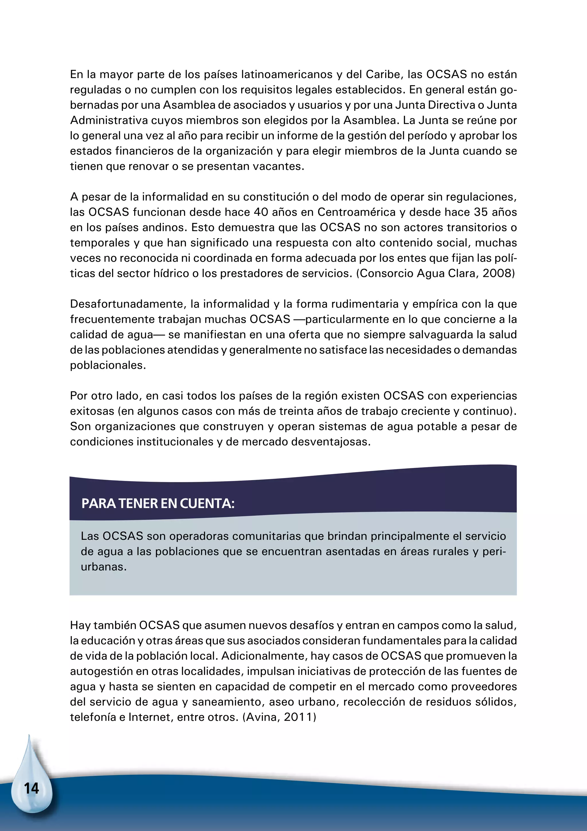 14
En la mayor parte de los países latinoamericanos y del Caribe, las OCSAS no están
reguladas o no cumplen con los requisitos legales establecidos. En general están go-
bernadas por una Asamblea de asociados y usuarios y por una Junta Directiva o Junta
Administrativa cuyos miembros son elegidos por la Asamblea. La Junta se reúne por
lo general una vez al año para recibir un informe de la gestión del período y aprobar los
estados financieros de la organización y para elegir miembros de la Junta cuando se
tienen que renovar o se presentan vacantes.
A pesar de la informalidad en su constitución o del modo de operar sin regulaciones,
las OCSAS funcionan desde hace 40 años en Centroamérica y desde hace 35 años
en los países andinos. Esto demuestra que las OCSAS no son actores transitorios o
temporales y que han significado una respuesta con alto contenido social, muchas
veces no reconocida ni coordinada en forma adecuada por los entes que fijan las polí-
ticas del sector hídrico o los prestadores de servicios. (Consorcio Agua Clara, 2008)
Desafortunadamente, la informalidad y la forma rudimentaria y empírica con la que
frecuentemente trabajan muchas OCSAS —particularmente en lo que concierne a la
calidad de agua— se manifiestan en una oferta que no siempre salvaguarda la salud
de las poblaciones atendidas y generalmente no satisface las necesidades o demandas
poblacionales.
Por otro lado, en casi todos los países de la región existen OCSAS con experiencias
exitosas (en algunos casos con más de treinta años de trabajo creciente y continuo).
Son organizaciones que construyen y operan sistemas de agua potable a pesar de
condiciones institucionales y de mercado desventajosas.
Hay también OCSAS que asumen nuevos desafíos y entran en campos como la salud,
la educación y otras áreas que sus asociados consideran fundamentales para la calidad
de vida de la población local. Adicionalmente, hay casos de OCSAS que promueven la
autogestión en otras localidades, impulsan iniciativas de protección de las fuentes de
agua y hasta se sienten en capacidad de competir en el mercado como proveedores
del servicio de agua y saneamiento, aseo urbano, recolección de residuos sólidos,
telefonía e Internet, entre otros. (Avina, 2011)
Las OCSAS son operadoras comunitarias que brindan principalmente el servicio
de agua a las poblaciones que se encuentran asentadas en áreas rurales y peri-
urbanas.
Para tener en cuenta:
 