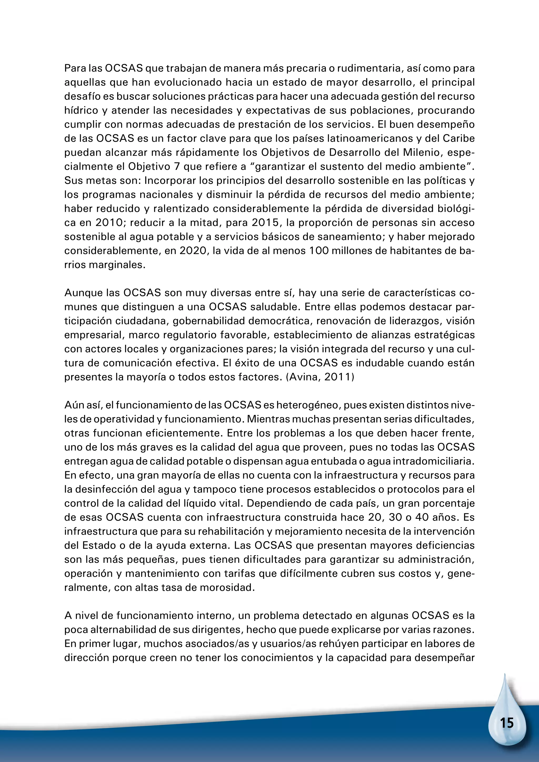 15
Para las OCSAS que trabajan de manera más precaria o rudimentaria, así como para
aquellas que han evolucionado hacia un estado de mayor desarrollo, el principal
desafío es buscar soluciones prácticas para hacer una adecuada gestión del recurso
hídrico y atender las necesidades y expectativas de sus poblaciones, procurando
cumplir con normas adecuadas de prestación de los servicios. El buen desempeño
de las OCSAS es un factor clave para que los países latinoamericanos y del Caribe
puedan alcanzar más rápidamente los Objetivos de Desarrollo del Milenio, espe-
cialmente el Objetivo 7 que refiere a “garantizar el sustento del medio ambiente”.
Sus metas son: Incorporar los principios del desarrollo sostenible en las políticas y
los programas nacionales y disminuir la pérdida de recursos del medio ambiente;
haber reducido y ralentizado considerablemente la pérdida de diversidad biológi-
ca en 2010; reducir a la mitad, para 2015, la proporción de personas sin acceso
sostenible al agua potable y a servicios básicos de saneamiento; y haber mejorado
considerablemente, en 2020, la vida de al menos 100 millones de habitantes de ba-
rrios marginales.
Aunque las OCSAS son muy diversas entre sí, hay una serie de características co-
munes que distinguen a una OCSAS saludable. Entre ellas podemos destacar par-
ticipación ciudadana, gobernabilidad democrática, renovación de liderazgos, visión
empresarial, marco regulatorio favorable, establecimiento de alianzas estratégicas
con actores locales y organizaciones pares; la visión integrada del recurso y una cul-
tura de comunicación efectiva. El éxito de una OCSAS es indudable cuando están
presentes la mayoría o todos estos factores. (Avina, 2011)
Aún así, el funcionamiento de las OCSAS es heterogéneo, pues existen distintos nive-
les de operatividad y funcionamiento. Mientras muchas presentan serias dificultades,
otras funcionan eficientemente. Entre los problemas a los que deben hacer frente,
uno de los más graves es la calidad del agua que proveen, pues no todas las OCSAS
entregan agua de calidad potable o dispensan agua entubada o agua intradomiciliaria.
En efecto, una gran mayoría de ellas no cuenta con la infraestructura y recursos para
la desinfección del agua y tampoco tiene procesos establecidos o protocolos para el
control de la calidad del líquido vital. Dependiendo de cada país, un gran porcentaje
de esas OCSAS cuenta con infraestructura construida hace 20, 30 o 40 años. Es
infraestructura que para su rehabilitación y mejoramiento necesita de la intervención
del Estado o de la ayuda externa. Las OCSAS que presentan mayores deficiencias
son las más pequeñas, pues tienen dificultades para garantizar su administración,
operación y mantenimiento con tarifas que difícilmente cubren sus costos y, gene-
ralmente, con altas tasa de morosidad.
A nivel de funcionamiento interno, un problema detectado en algunas OCSAS es la
poca alternabilidad de sus dirigentes, hecho que puede explicarse por varias razones.
En primer lugar, muchos asociados/as y usuarios/as rehúyen participar en labores de
dirección porque creen no tener los conocimientos y la capacidad para desempeñar
 
