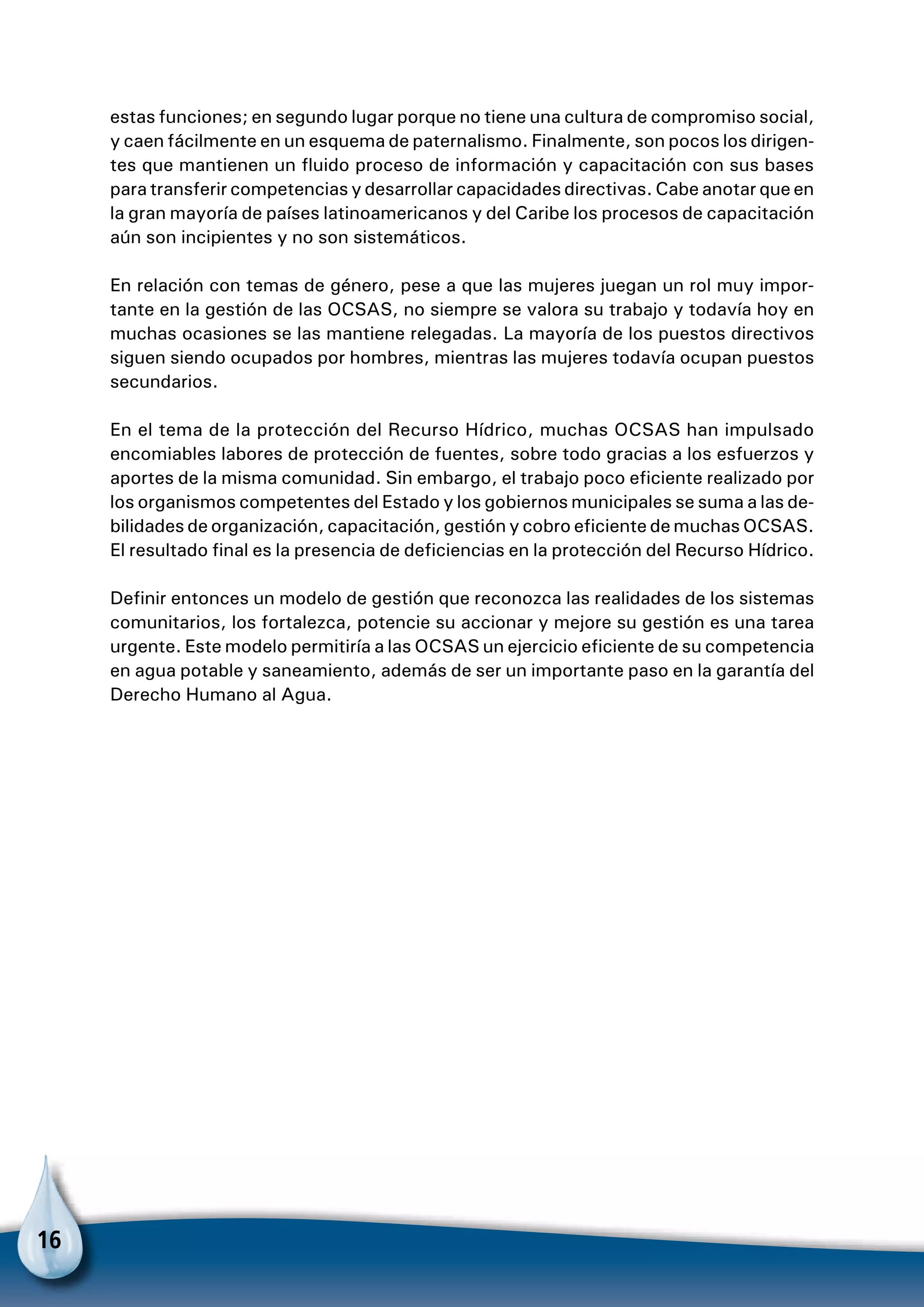 16
estas funciones; en segundo lugar porque no tiene una cultura de compromiso social,
y caen fácilmente en un esquema de paternalismo. Finalmente, son pocos los dirigen-
tes que mantienen un fluido proceso de información y capacitación con sus bases
para transferir competencias y desarrollar capacidades directivas. Cabe anotar que en
la gran mayoría de países latinoamericanos y del Caribe los procesos de capacitación
aún son incipientes y no son sistemáticos.
En relación con temas de género, pese a que las mujeres juegan un rol muy impor-
tante en la gestión de las OCSAS, no siempre se valora su trabajo y todavía hoy en
muchas ocasiones se las mantiene relegadas. La mayoría de los puestos directivos
siguen siendo ocupados por hombres, mientras las mujeres todavía ocupan puestos
secundarios.
En el tema de la protección del Recurso Hídrico, muchas OCSAS han impulsado
encomiables labores de protección de fuentes, sobre todo gracias a los esfuerzos y
aportes de la misma comunidad. Sin embargo, el trabajo poco eficiente realizado por
los organismos competentes del Estado y los gobiernos municipales se suma a las de-
bilidades de organización, capacitación, gestión y cobro eficiente de muchas OCSAS.
El resultado final es la presencia de deficiencias en la protección del Recurso Hídrico.
Definir entonces un modelo de gestión que reconozca las realidades de los sistemas
comunitarios, los fortalezca, potencie su accionar y mejore su gestión es una tarea
urgente. Este modelo permitiría a las OCSAS un ejercicio eficiente de su competencia
en agua potable y saneamiento, además de ser un importante paso en la garantía del
Derecho Humano al Agua.
 
