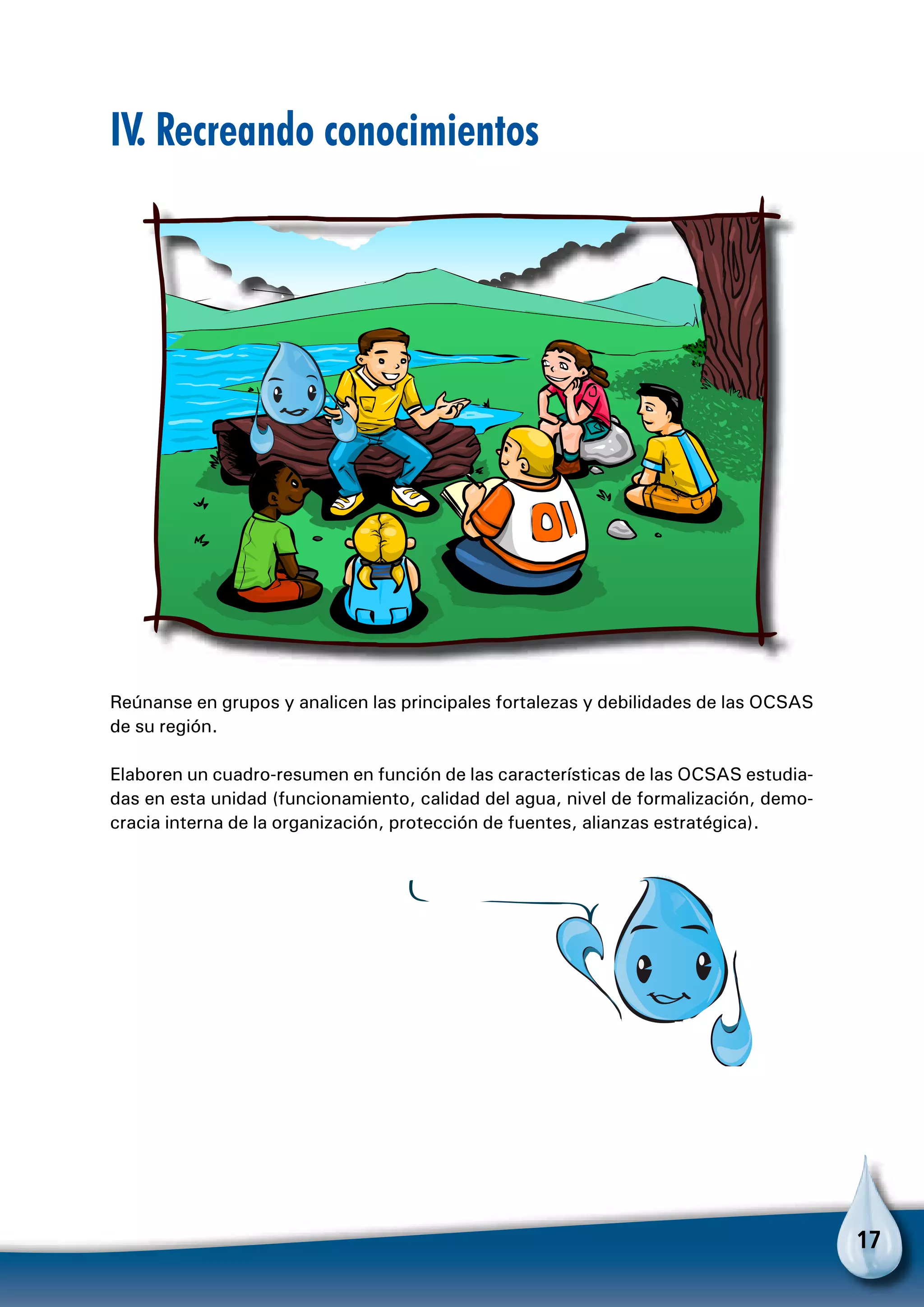 17
IV. Recreando conocimientos
Reúnanse en grupos y analicen las principales fortalezas y debilidades de las OCSAS
de su región.
Elaboren un cuadro-resumen en función de las características de las OCSAS estudia-
das en esta unidad (funcionamiento, calidad del agua, nivel de formalización, demo-
cracia interna de la organización, protección de fuentes, alianzas estratégica).
 