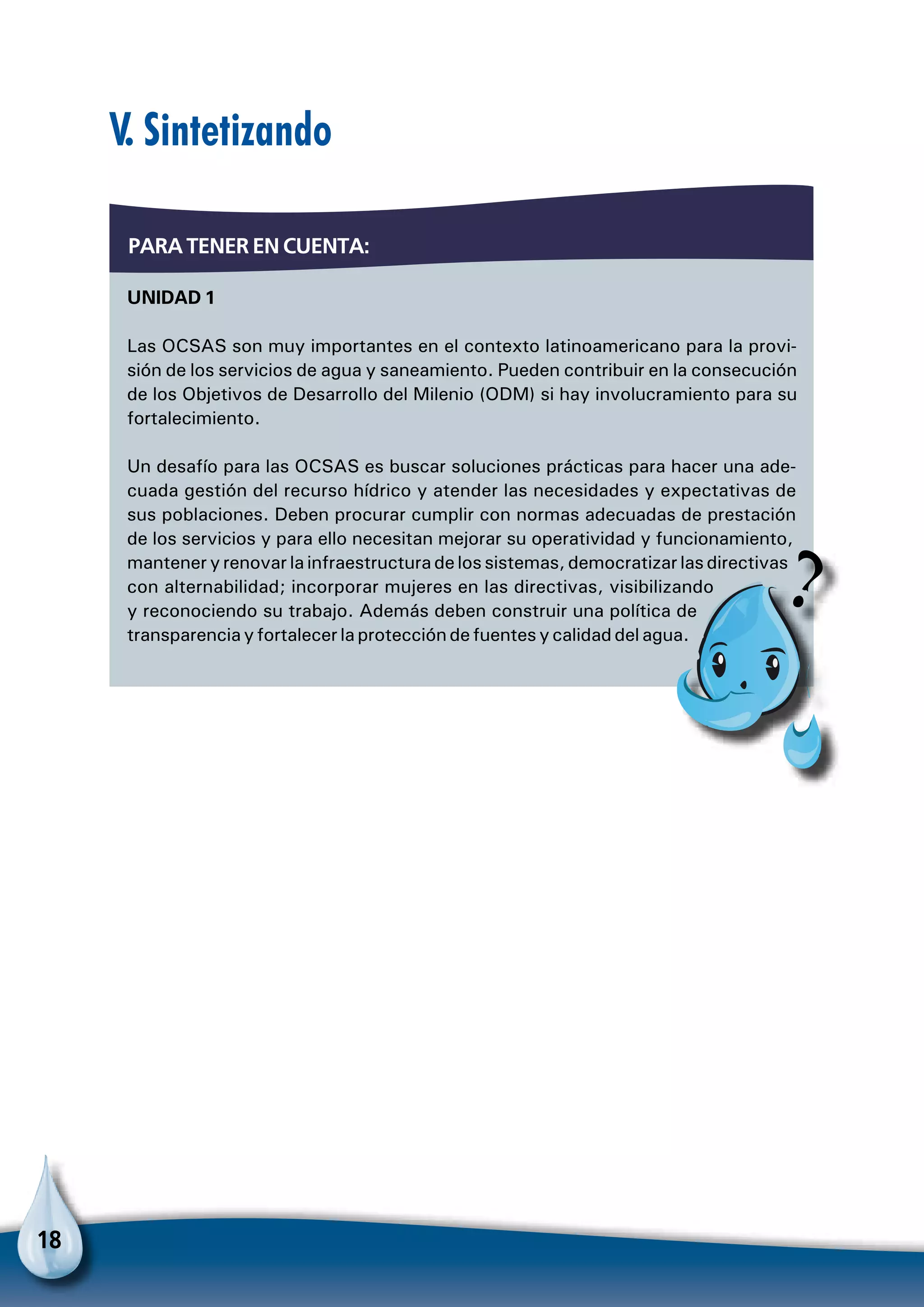 18
Unidad 1
Las OCSAS son muy importantes en el contexto latinoamericano para la provi-
sión de los servicios de agua y saneamiento. Pueden contribuir en la consecución
de los Objetivos de Desarrollo del Milenio (ODM) si hay involucramiento para su
fortalecimiento.
Un desafío para las OCSAS es buscar soluciones prácticas para hacer una ade-
cuada gestión del recurso hídrico y atender las necesidades y expectativas de
sus poblaciones. Deben procurar cumplir con normas adecuadas de prestación
de los servicios y para ello necesitan mejorar su operatividad y funcionamiento,
mantener y renovar la infraestructura de los sistemas, democratizar las directivas
con alternabilidad; incorporar mujeres en las directivas, visibilizando
y reconociendo su trabajo. Además deben construir una política de
transparencia y fortalecer la protección de fuentes y calidad del agua.
Para tener en cuenta:
V. Sintetizando
Pa
 