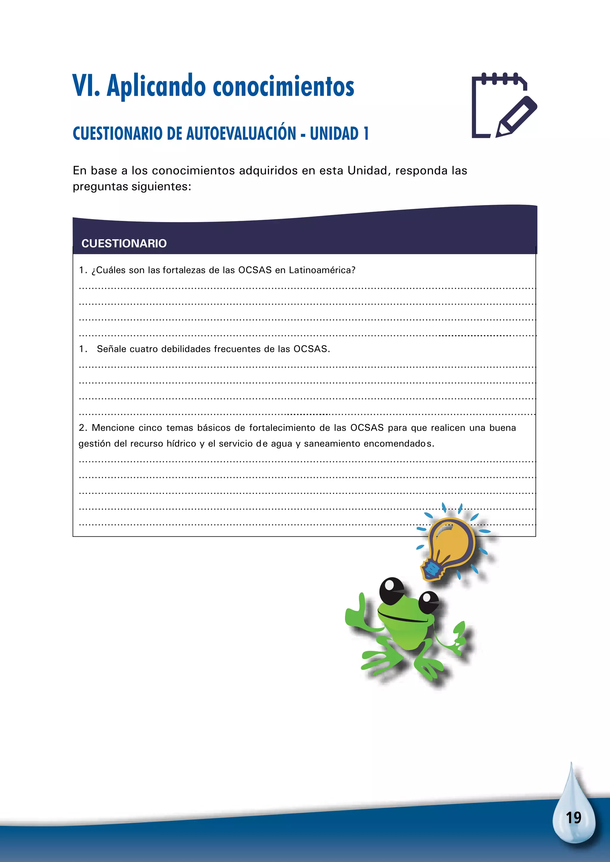 19
VI. Aplicando conocimientos
Cuestionario de autoevaluación - Unidad 1
En base a los conocimientos adquiridos en esta Unidad, responda las
preguntas siguientes:
1. ¿Cuáles son las fortalezas de las OCSAS en Latinoamérica?
CUESTIONARIO
……………………………………………………………………………………………………………………………………………………
……………………………………………………………………………………………………………………………………………………
……………………………………………………………………………………………………………………………………………………
……………………………………………………………………………………………………………………………………………………
1. Señale cuatro debilidades frecuentes de las OCSAS.
……………………………………………………………………………………………………………………………………………………
……………………………………………………………………………………………………………………………………………………
……………………………………………………………………………………………………………………………………………………
……………………………………………………………………………………………………………………………………………………
2. Mencione cinco temas básicos de fortalecimiento de las OCSAS para que realicen una buena
gestión del recurso hídrico y el servicio de agua y saneamiento encomendados.
……………………………………………………………………………………………………………………………………………………
……………………………………………………………………………………………………………………………………………………
……………………………………………………………………………………………………………………………………………………
……………………………………………………………………………………………………………………………………………………
……………………………………………………………………………………………………………………………………………………
 