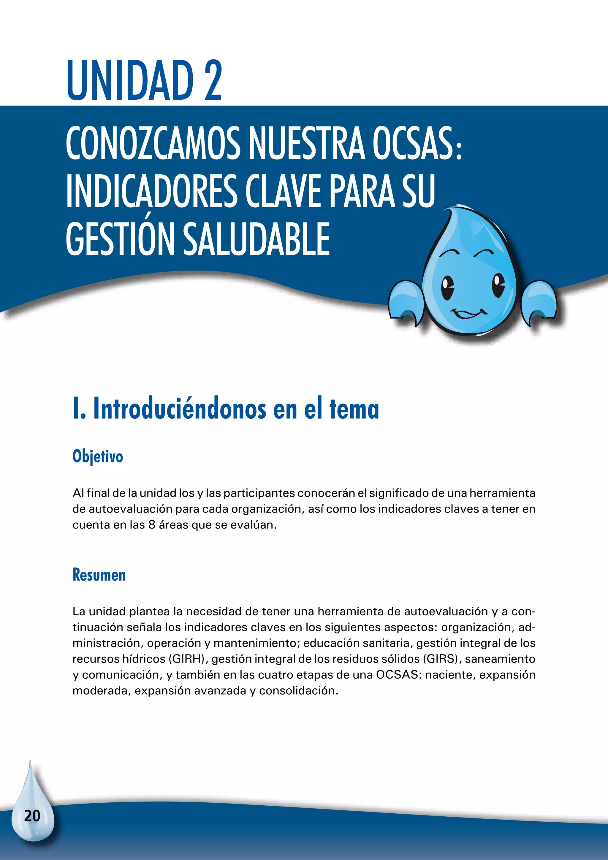 20
Unidad 2
ConozcamosnuestraOCSAS:
indicadoresclaveparasu
gestiónsaludable
I. Introduciéndonos en el tema
Objetivo
Al final de la unidad los y las participantes conocerán el significado de una herramienta
de autoevaluación para cada organización, así como los indicadores claves a tener en
cuenta en las 8 áreas que se evalúan.
Resumen
La unidad plantea la necesidad de tener una herramienta de autoevaluación y a con-
tinuación señala los indicadores claves en los siguientes aspectos: organización, ad-
ministración, operación y mantenimiento; educación sanitaria, gestión integral de los
recursos hídricos (GIRH), gestión integral de los residuos sólidos (GIRS), saneamiento
y comunicación, y también en las cuatro etapas de una OCSAS: naciente, expansión
moderada, expansión avanzada y consolidación.
 