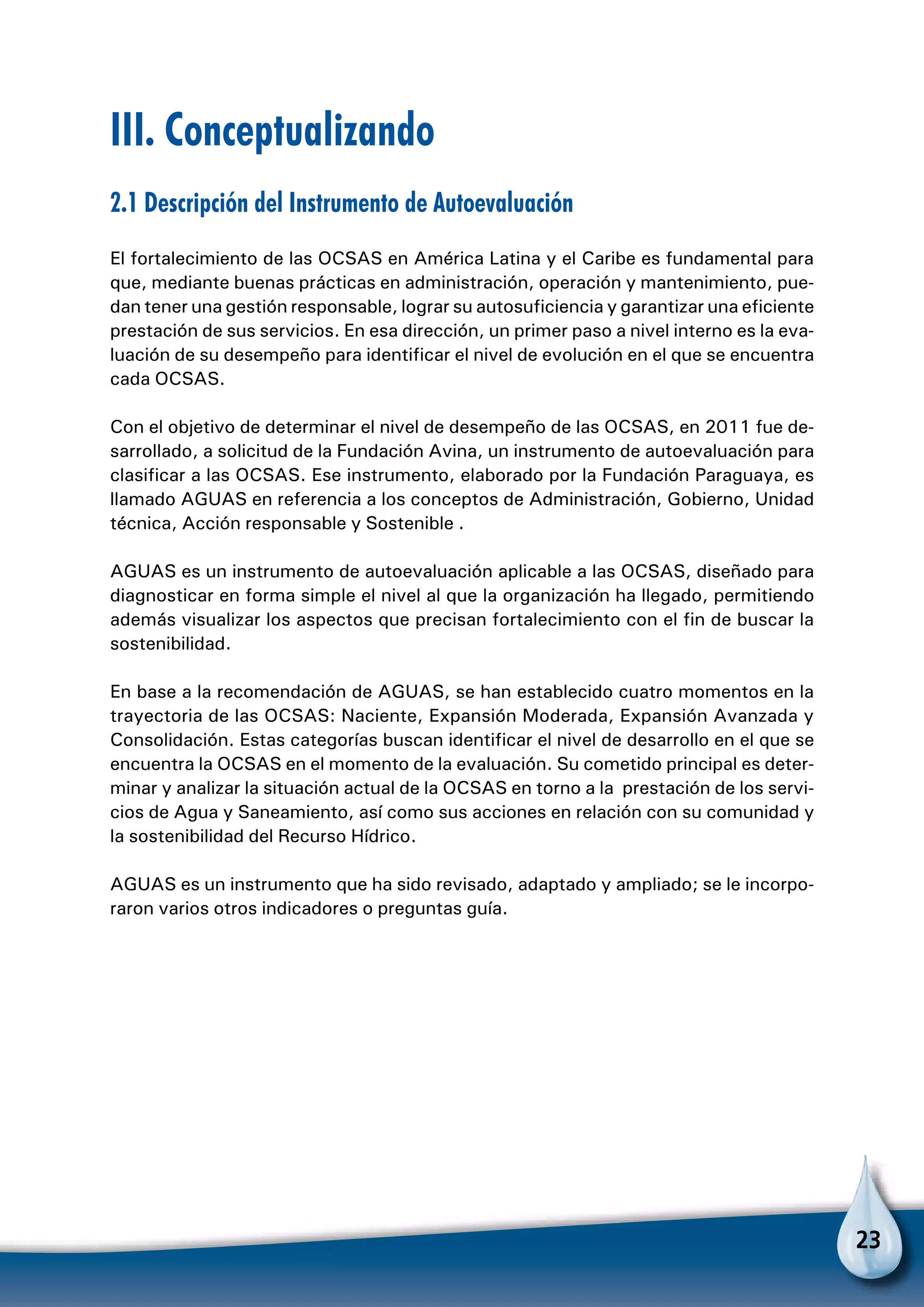23
III. Conceptualizando
2.1 Descripción del Instrumento de Autoevaluación
El fortalecimiento de las OCSAS en América Latina y el Caribe es fundamental para
que, mediante buenas prácticas en administración, operación y mantenimiento, pue-
dan tener una gestión responsable, lograr su autosuficiencia y garantizar una eficiente
prestación de sus servicios. En esa dirección, un primer paso a nivel interno es la eva-
luación de su desempeño para identificar el nivel de evolución en el que se encuentra
cada OCSAS.
Con el objetivo de determinar el nivel de desempeño de las OCSAS, en 2011 fue de-
sarrollado, a solicitud de la Fundación Avina, un instrumento de autoevaluación para
clasificar a las OCSAS. Ese instrumento, elaborado por la Fundación Paraguaya, es
llamado AGUAS en referencia a los conceptos de Administración, Gobierno, Unidad
técnica, Acción responsable y Sostenible .
AGUAS es un instrumento de autoevaluación aplicable a las OCSAS, diseñado para
diagnosticar en forma simple el nivel al que la organización ha llegado, permitiendo
además visualizar los aspectos que precisan fortalecimiento con el fin de buscar la
sostenibilidad.
En base a la recomendación de AGUAS, se han establecido cuatro momentos en la
trayectoria de las OCSAS: Naciente, Expansión Moderada, Expansión Avanzada y
Consolidación. Estas categorías buscan identificar el nivel de desarrollo en el que se
encuentra la OCSAS en el momento de la evaluación. Su cometido principal es deter-
minar y analizar la situación actual de la OCSAS en torno a la prestación de los servi-
cios de Agua y Saneamiento, así como sus acciones en relación con su comunidad y
la sostenibilidad del Recurso Hídrico.
AGUAS es un instrumento que ha sido revisado, adaptado y ampliado; se le incorpo-
raron varios otros indicadores o preguntas guía.
 
