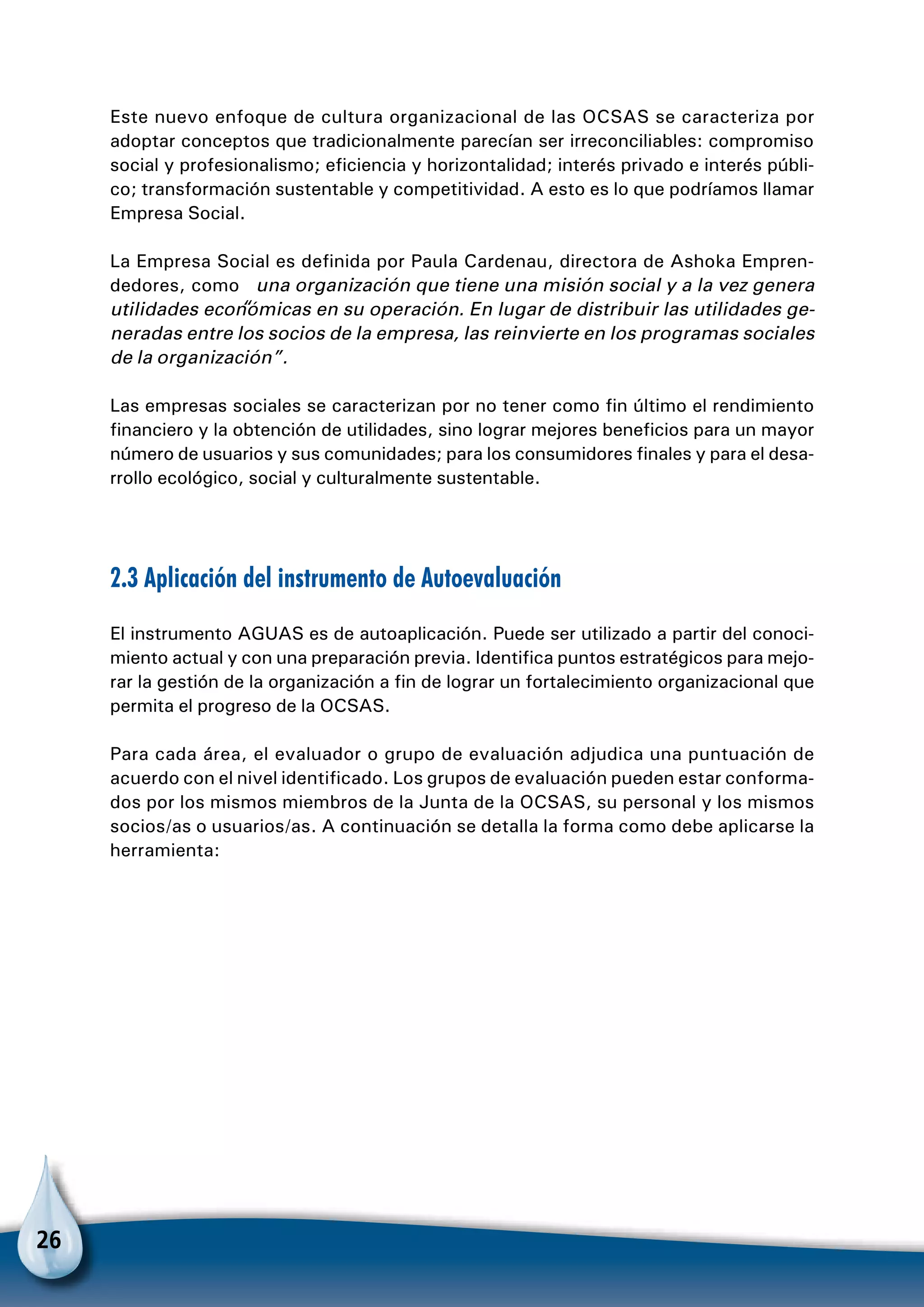 26
Este nuevo enfoque de cultura organizacional de las OCSAS se caracteriza por
adoptar conceptos que tradicionalmente parecían ser irreconciliables: compromiso
social y profesionalismo; eficiencia y horizontalidad; interés privado e interés públi-
co; transformación sustentable y competitividad. A esto es lo que podríamos llamar
Empresa Social.
La Empresa Social es definida por Paula Cardenau, directora de Ashoka Empren-
dedores, como “una organización que tiene una misión social y a la vez genera
utilidades económicas en su operación. En lugar de distribuir las utilidades ge-
neradas entre los socios de la empresa, las reinvierte en los programas sociales
de la organización”.
Las empresas sociales se caracterizan por no tener como fin último el rendimiento
financiero y la obtención de utilidades, sino lograr mejores beneficios para un mayor
número de usuarios y sus comunidades; para los consumidores finales y para el desa-
rrollo ecológico, social y culturalmente sustentable.
2.3 Aplicación del instrumento de Autoevaluación
El instrumento AGUAS es de autoaplicación. Puede ser utilizado a partir del conoci-
miento actual y con una preparación previa. Identifica puntos estratégicos para mejo-
rar la gestión de la organización a fin de lograr un fortalecimiento organizacional que
permita el progreso de la OCSAS.
Para cada área, el evaluador o grupo de evaluación adjudica una puntuación de
acuerdo con el nivel identificado. Los grupos de evaluación pueden estar conforma-
dos por los mismos miembros de la Junta de la OCSAS, su personal y los mismos
socios/as o usuarios/as. A continuación se detalla la forma como debe aplicarse la
herramienta:
 