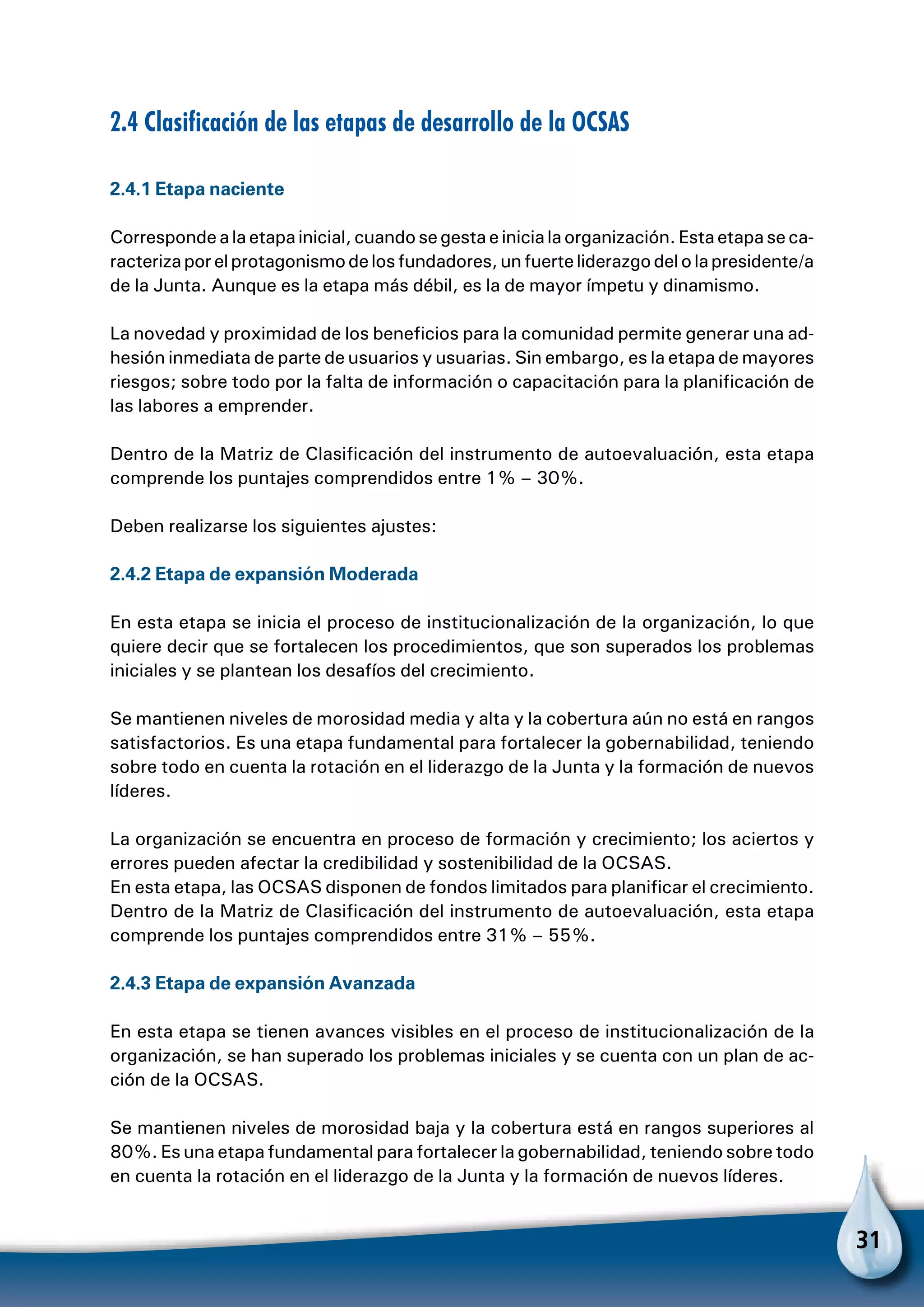 31
2.4 Clasificación de las etapas de desarrollo de la OCSAS
2.4.1 Etapa naciente
Correspondealaetapainicial,cuandosegestaeinicialaorganización.Estaetapaseca-
racterizaporelprotagonismodelosfundadores,unfuerteliderazgodelolapresidente/a
de la Junta. Aunque es la etapa más débil, es la de mayor ímpetu y dinamismo.
La novedad y proximidad de los beneficios para la comunidad permite generar una ad-
hesión inmediata de parte de usuarios y usuarias. Sin embargo, es la etapa de mayores
riesgos; sobre todo por la falta de información o capacitación para la planificación de
las labores a emprender.
Dentro de la Matriz de Clasificación del instrumento de autoevaluación, esta etapa
comprende los puntajes comprendidos entre 1% – 30%.
Deben realizarse los siguientes ajustes:
2.4.2 Etapa de expansión Moderada
En esta etapa se inicia el proceso de institucionalización de la organización, lo que
quiere decir que se fortalecen los procedimientos, que son superados los problemas
iniciales y se plantean los desafíos del crecimiento.
Se mantienen niveles de morosidad media y alta y la cobertura aún no está en rangos
satisfactorios. Es una etapa fundamental para fortalecer la gobernabilidad, teniendo
sobre todo en cuenta la rotación en el liderazgo de la Junta y la formación de nuevos
líderes.
La organización se encuentra en proceso de formación y crecimiento; los aciertos y
errores pueden afectar la credibilidad y sostenibilidad de la OCSAS.
En esta etapa, las OCSAS disponen de fondos limitados para planificar el crecimiento.
Dentro de la Matriz de Clasificación del instrumento de autoevaluación, esta etapa
comprende los puntajes comprendidos entre 31% – 55%.
2.4.3 Etapa de expansión Avanzada
En esta etapa se tienen avances visibles en el proceso de institucionalización de la
organización, se han superado los problemas iniciales y se cuenta con un plan de ac-
ción de la OCSAS.
Se mantienen niveles de morosidad baja y la cobertura está en rangos superiores al
80%. Es una etapa fundamental para fortalecer la gobernabilidad, teniendo sobre todo
en cuenta la rotación en el liderazgo de la Junta y la formación de nuevos líderes.
 