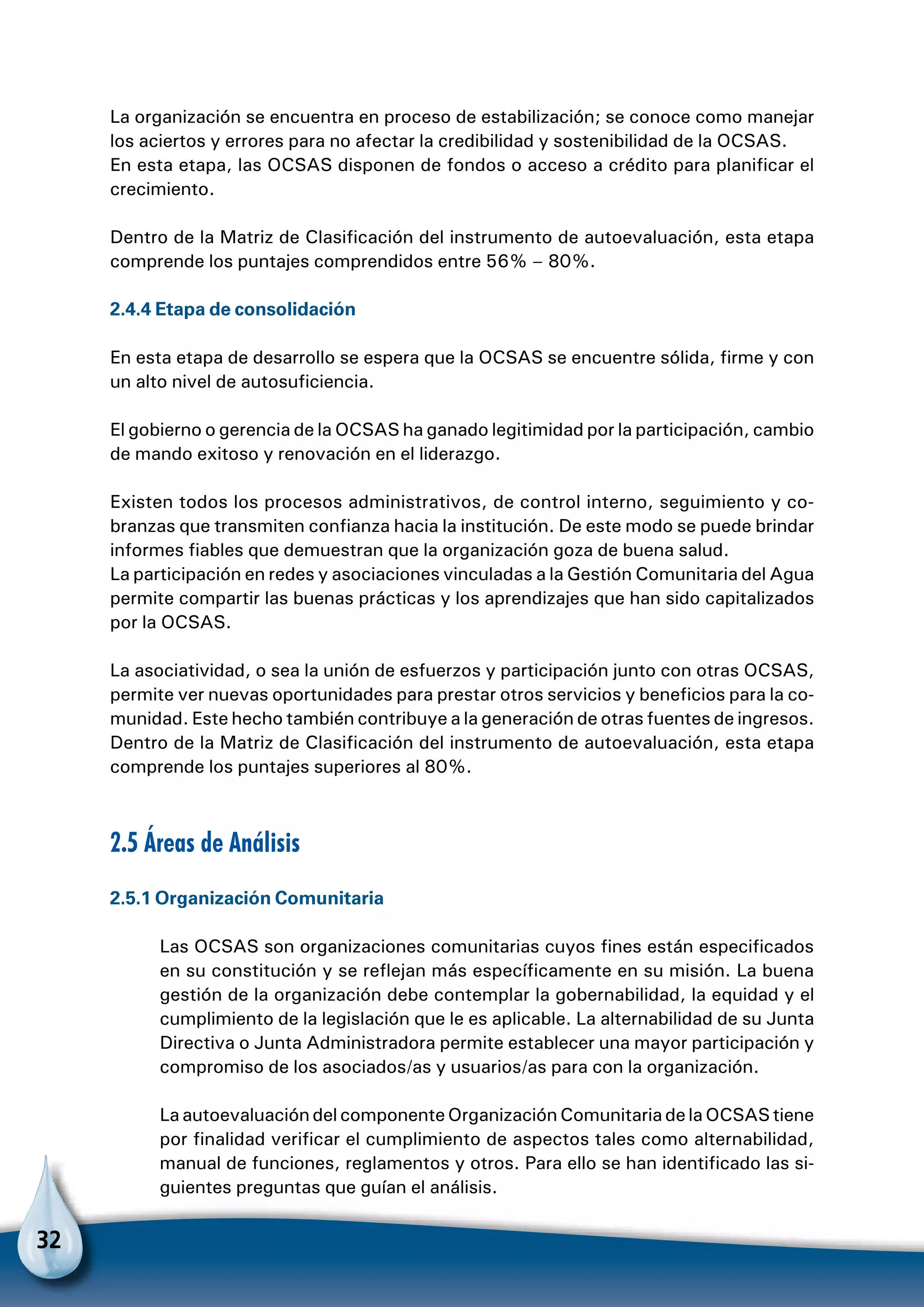 32
La organización se encuentra en proceso de estabilización; se conoce como manejar
los aciertos y errores para no afectar la credibilidad y sostenibilidad de la OCSAS.
En esta etapa, las OCSAS disponen de fondos o acceso a crédito para planificar el
crecimiento.
Dentro de la Matriz de Clasificación del instrumento de autoevaluación, esta etapa
comprende los puntajes comprendidos entre 56% – 80%.
2.4.4 Etapa de consolidación
En esta etapa de desarrollo se espera que la OCSAS se encuentre sólida, firme y con
un alto nivel de autosuficiencia.
El gobierno o gerencia de la OCSAS ha ganado legitimidad por la participación, cambio
de mando exitoso y renovación en el liderazgo.
Existen todos los procesos administrativos, de control interno, seguimiento y co-
branzas que transmiten confianza hacia la institución. De este modo se puede brindar
informes fiables que demuestran que la organización goza de buena salud.
La participación en redes y asociaciones vinculadas a la Gestión Comunitaria del Agua
permite compartir las buenas prácticas y los aprendizajes que han sido capitalizados
por la OCSAS.
La asociatividad, o sea la unión de esfuerzos y participación junto con otras OCSAS,
permite ver nuevas oportunidades para prestar otros servicios y beneficios para la co-
munidad. Este hecho también contribuye a la generación de otras fuentes de ingresos.
Dentro de la Matriz de Clasificación del instrumento de autoevaluación, esta etapa
comprende los puntajes superiores al 80%.
2.5 Áreas de Análisis
2.5.1 Organización Comunitaria
Las OCSAS son organizaciones comunitarias cuyos fines están especificados
en su constitución y se reflejan más específicamente en su misión. La buena
gestión de la organización debe contemplar la gobernabilidad, la equidad y el
cumplimiento de la legislación que le es aplicable. La alternabilidad de su Junta
Directiva o Junta Administradora permite establecer una mayor participación y
compromiso de los asociados/as y usuarios/as para con la organización.
La autoevaluación del componente Organización Comunitaria de la OCSAS tiene
por finalidad verificar el cumplimiento de aspectos tales como alternabilidad,
manual de funciones, reglamentos y otros. Para ello se han identificado las si-
guientes preguntas que guían el análisis.
 