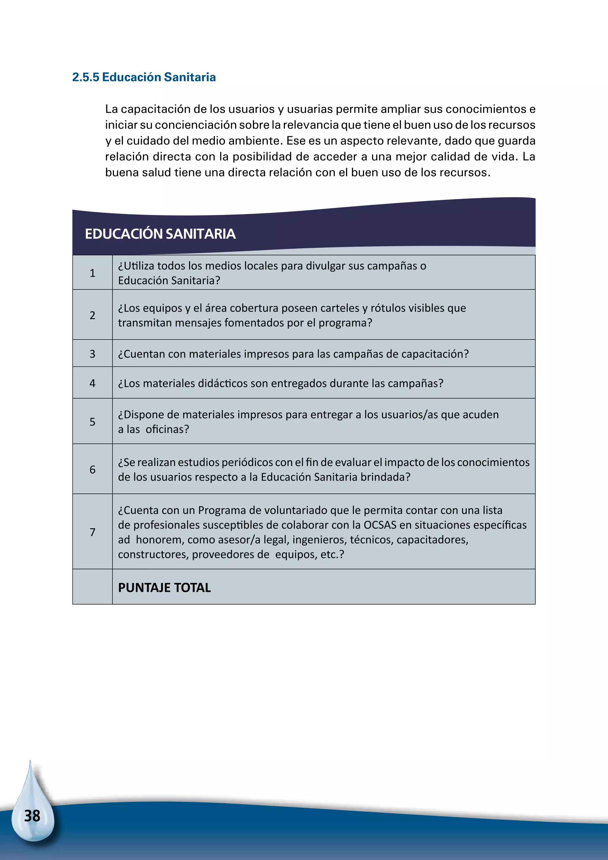 38
EDUCACIÓN SANITARIA
2.5.5 Educación Sanitaria
La capacitación de los usuarios y usuarias permite ampliar sus conocimientos e
iniciar su concienciación sobre la relevancia que tiene el buen uso de los recursos
y el cuidado del medio ambiente. Ese es un aspecto relevante, dado que guarda
relación directa con la posibilidad de acceder a una mejor calidad de vida. La
buena salud tiene una directa relación con el buen uso de los recursos.
1
¿Utiliza todos los medios locales para divulgar sus campañas o
Educación Sanitaria?
2
¿Los equipos y el área cobertura poseen carteles y rótulos visibles que
transmitan mensajes fomentados por el programa?
3 ¿Cuentan con materiales impresos para las campañas de capacitación?
4 ¿Los materiales didácticos son entregados durante las campañas?
5
¿Dispone de materiales impresos para entregar a los usuarios/as que acuden
a las oficinas?
6
¿Se realizan estudios periódicos con el fin de evaluar el impacto de los conocimientos
de los usuarios respecto a la Educación Sanitaria brindada?
7
¿Cuenta con un Programa de voluntariado que le permita contar con una lista
de profesionales susceptibles de colaborar con la OCSAS en situaciones específicas
ad honorem, como asesor/a legal, ingenieros, técnicos, capacitadores,
constructores, proveedores de equipos, etc.?
  PUNTAJE TOTAL
 