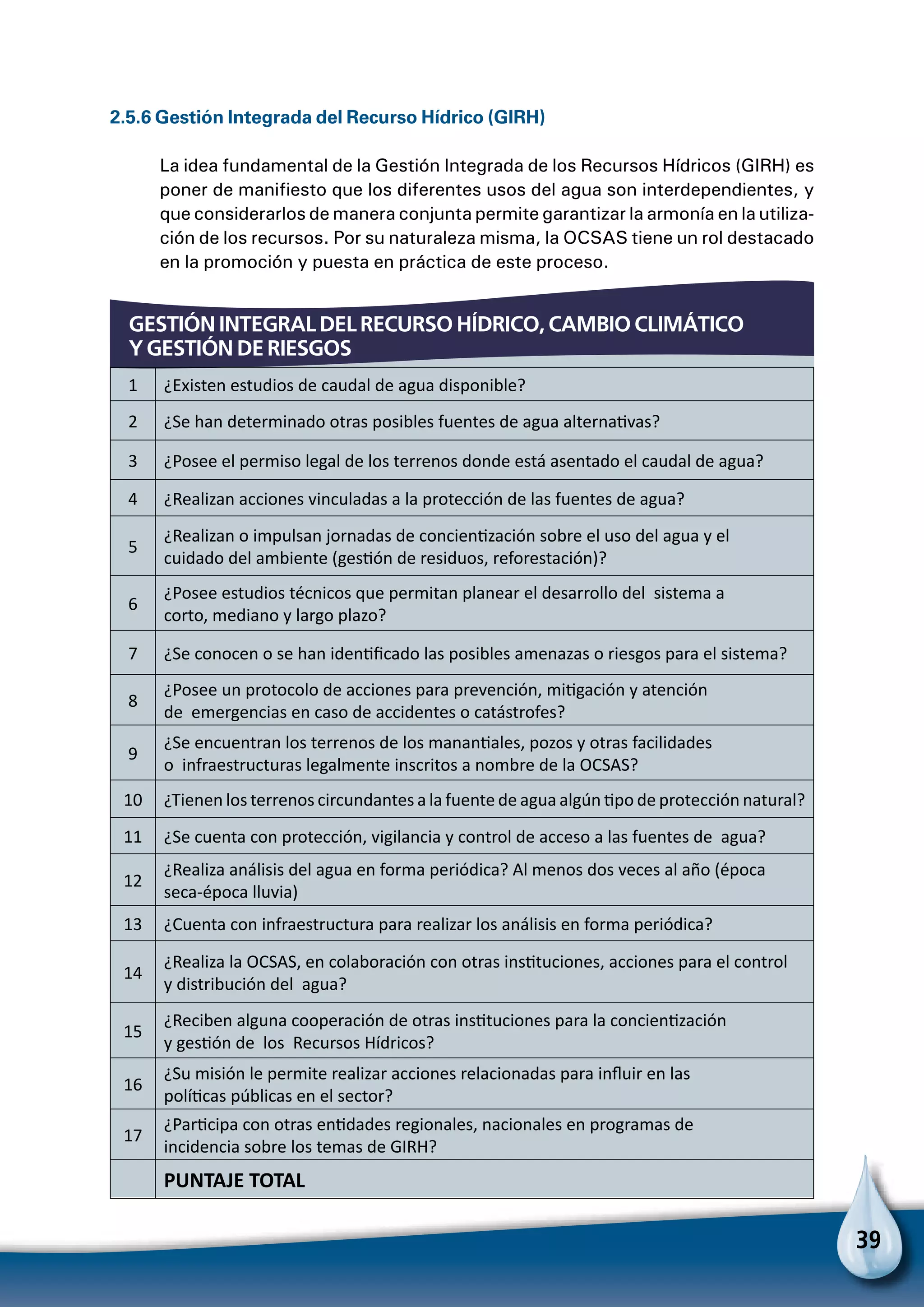 39
GESTIÓN INTEGRAL DEL RECURSO HÍDRICO, CAMBIO CLIMÁTICO
Y GESTIÓN DE RIESGOS
2.5.6 Gestión Integrada del Recurso Hídrico (GIRH)
La idea fundamental de la Gestión Integrada de los Recursos Hídricos (GIRH) es
poner de manifiesto que los diferentes usos del agua son interdependientes, y
que considerarlos de manera conjunta permite garantizar la armonía en la utiliza-
ción de los recursos. Por su naturaleza misma, la OCSAS tiene un rol destacado
en la promoción y puesta en práctica de este proceso.
1 ¿Existen estudios de caudal de agua disponible?
2 ¿Se han determinado otras posibles fuentes de agua alternativas?
3 ¿Posee el permiso legal de los terrenos donde está asentado el caudal de agua?
4 ¿Realizan acciones vinculadas a la protección de las fuentes de agua?
5
¿Realizan o impulsan jornadas de concientización sobre el uso del agua y el
cuidado del ambiente (gestión de residuos, reforestación)?
6
¿Posee estudios técnicos que permitan planear el desarrollo del sistema a
corto, mediano y largo plazo?
7 ¿Se conocen o se han identificado las posibles amenazas o riesgos para el sistema?
8
¿Posee un protocolo de acciones para prevención, mitigación y atención
de emergencias en caso de accidentes o catástrofes?
9
¿Se encuentran los terrenos de los manantiales, pozos y otras facilidades
o infraestructuras legalmente inscritos a nombre de la OCSAS?
10 ¿Tienen los terrenos circundantes a la fuente de agua algún tipo de protección natural?
11 ¿Se cuenta con protección, vigilancia y control de acceso a las fuentes de agua?
12
¿Realiza análisis del agua en forma periódica? Al menos dos veces al año (época
seca-época lluvia)
13 ¿Cuenta con infraestructura para realizar los análisis en forma periódica?
14
¿Realiza la OCSAS, en colaboración con otras instituciones, acciones para el control
y distribución del agua?
15
¿Reciben alguna cooperación de otras instituciones para la concientización
y gestión de los Recursos Hídricos?
16
¿Su misión le permite realizar acciones relacionadas para influir en las
políticas públicas en el sector?
17
¿Participa con otras entidades regionales, nacionales en programas de
incidencia sobre los temas de GIRH?
  PUNTAJE TOTAL
 