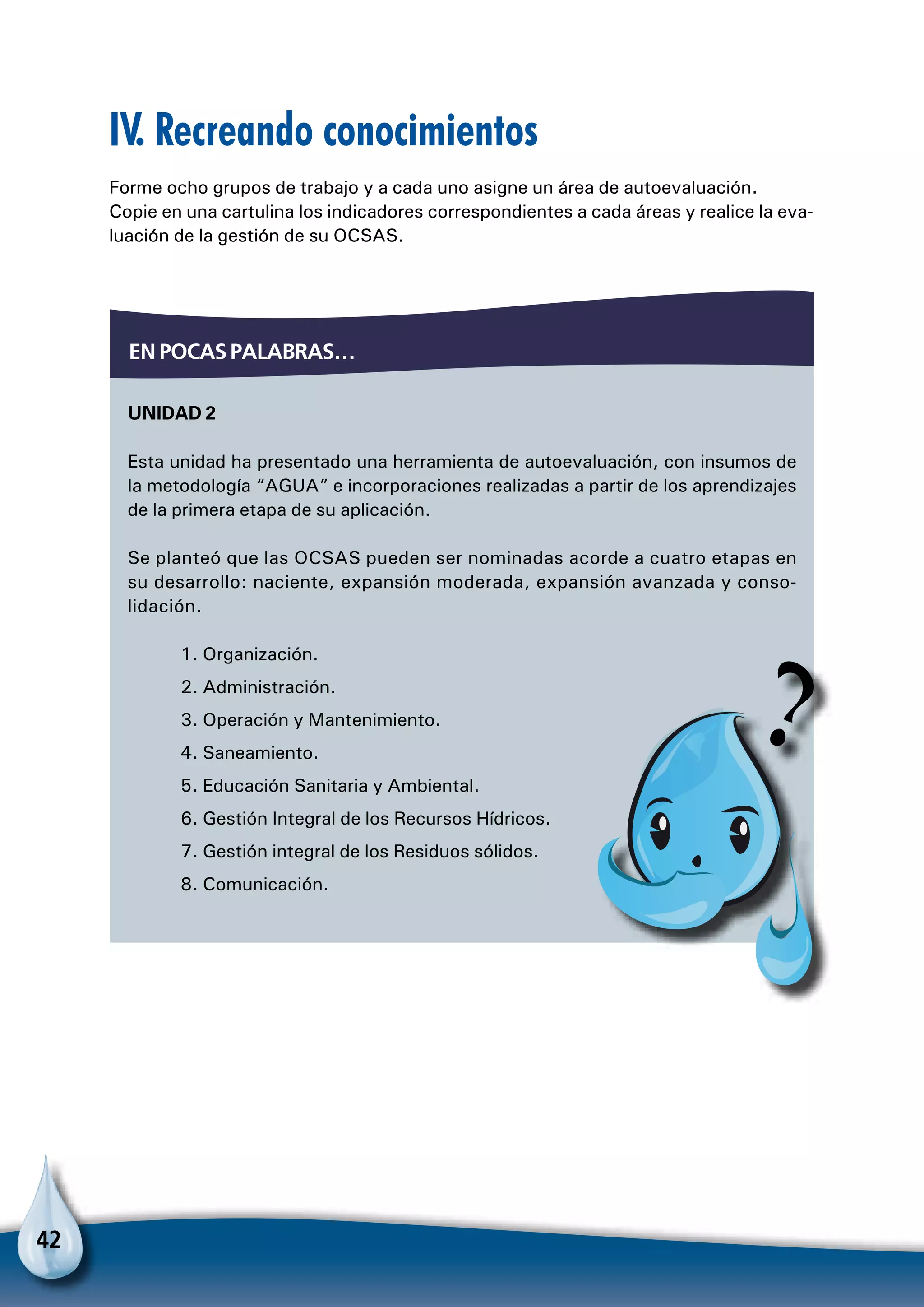 42
IV. Recreando conocimientos
Forme ocho grupos de trabajo y a cada uno asigne un área de autoevaluación.
Copie en una cartulina los indicadores correspondientes a cada áreas y realice la eva-
luación de la gestión de su OCSAS.
Unidad 2
Esta unidad ha presentado una herramienta de autoevaluación, con insumos de
la metodología “AGUA” e incorporaciones realizadas a partir de los aprendizajes
de la primera etapa de su aplicación.
Se planteó que las OCSAS pueden ser nominadas acorde a cuatro etapas en
su desarrollo: naciente, expansión moderada, expansión avanzada y conso-
lidación.
1. Organización.
2. Administración.
3. Operación y Mantenimiento.
4. Saneamiento.
5. Educación Sanitaria y Ambiental.
6. Gestión Integral de los Recursos Hídricos.
7. Gestión integral de los Residuos sólidos.
8. Comunicación.
En pocas palabras…
 