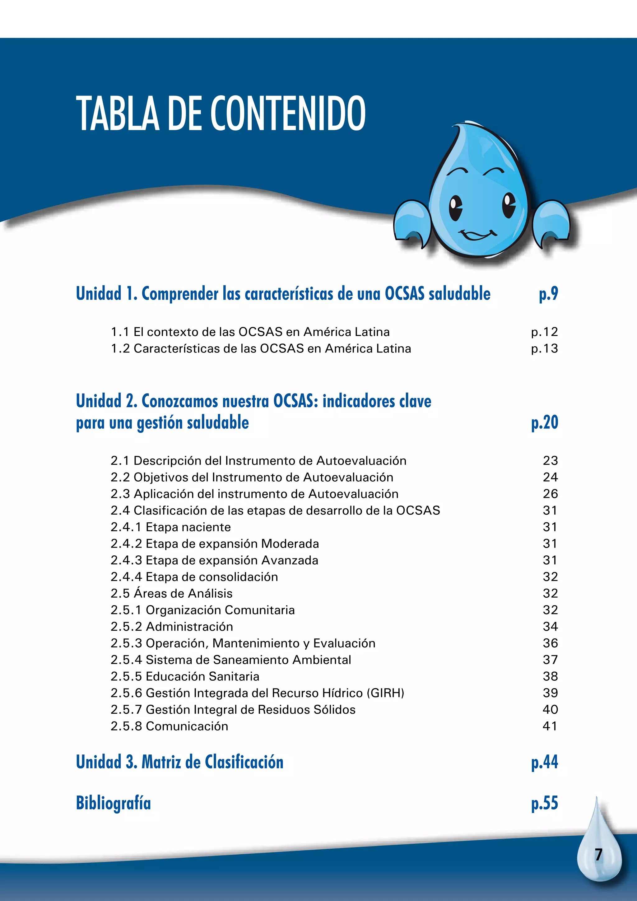 7
TabladeContenido
Unidad 1. Comprender las características de una OCSAS saludable	 p.9
1.1 El contexto de las OCSAS en América Latina	 p.12
1.2 Características de las OCSAS en América Latina	 p.13
Unidad 2. Conozcamos nuestra OCSAS: indicadores clave
para una gestión saludable	 p.20
2.1 Descripción del Instrumento de Autoevaluación	 23
2.2 Objetivos del Instrumento de Autoevaluación	 24
2.3 Aplicación del instrumento de Autoevaluación	 26
2.4 Clasificación de las etapas de desarrollo de la OCSAS	 31
2.4.1 Etapa naciente 	 31
2.4.2 Etapa de expansión Moderada	 31
2.4.3 Etapa de expansión Avanzada	 31
2.4.4 Etapa de consolidación	 32
2.5 Áreas de Análisis 	 32
2.5.1 Organización Comunitaria 	 32
2.5.2 Administración	 34
2.5.3 Operación, Mantenimiento y Evaluación 	 36
2.5.4 Sistema de Saneamiento Ambiental	 37
2.5.5 Educación Sanitaria 	 38
2.5.6 Gestión Integrada del Recurso Hídrico (GIRH) 	 39
2.5.7 Gestión Integral de Residuos Sólidos 	 40
2.5.8 Comunicación 	 41
Unidad 3. Matriz de Clasificación	 p.44
Bibliografía	p.55
 