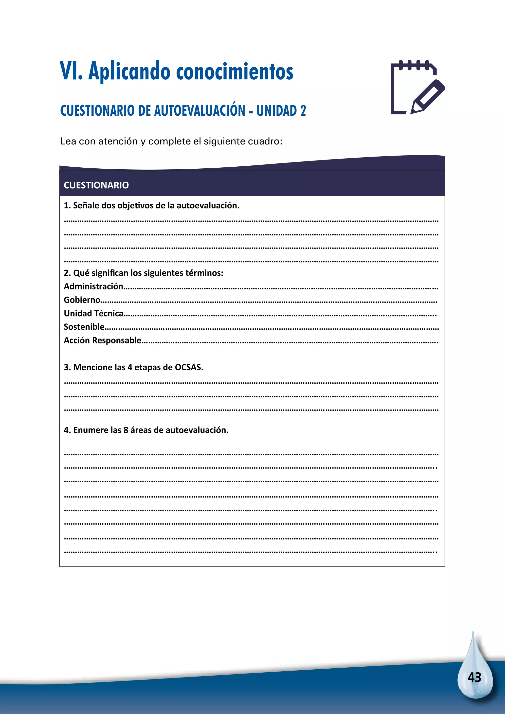 43
CUESTIONARIO
1. Señale dos objeƟvos de la autoevaluación.
……………………………………………………………………………………………………………………………………………………
……………………………………………………………………………………………………………………………………………………
……………………………………………………………………………………………………………………………………………………
……………………………………………………………………………………………………………………………………………………
2. Qué signiﬁcan los siguientes términos:
Administración……………………………………………………………………………………………………………………………
Gobierno…………………………………………………………………………………………………………………………………….
Unidad Técnica…………………………………………………………………………………………………………………………..
Sostenible……………………………………………………………………………………………………………………………………
Acción Responsable…………………………………………………………………………………………………………………….
3. Mencione las 4 etapas de OCSAS.
……………………………………………………………………………………………………………………………………………………
……………………………………………………………………………………………………………………………………………………
……………………………………………………………………………………………………………………………………………………
4. Enumere las 8 áreas de autoevaluación.
……………………………………………………………………………………………………………………………………………………
…………………………………………………………………………………………………………………………………………………..
……………………………………………………………………………………………………………………………………………………
……………………………………………………………………………………………………………………………………………………
…………………………………………………………………………………………………………………………………………………..
……………………………………………………………………………………………………………………………………………………
……………………………………………………………………………………………………………………………………………………
…………………………………………………………………………………………………………………………………………………..
VI. Aplicando conocimientos
Cuestionario de autoevaluación - Unidad 2
Lea con atención y complete el siguiente cuadro:
 