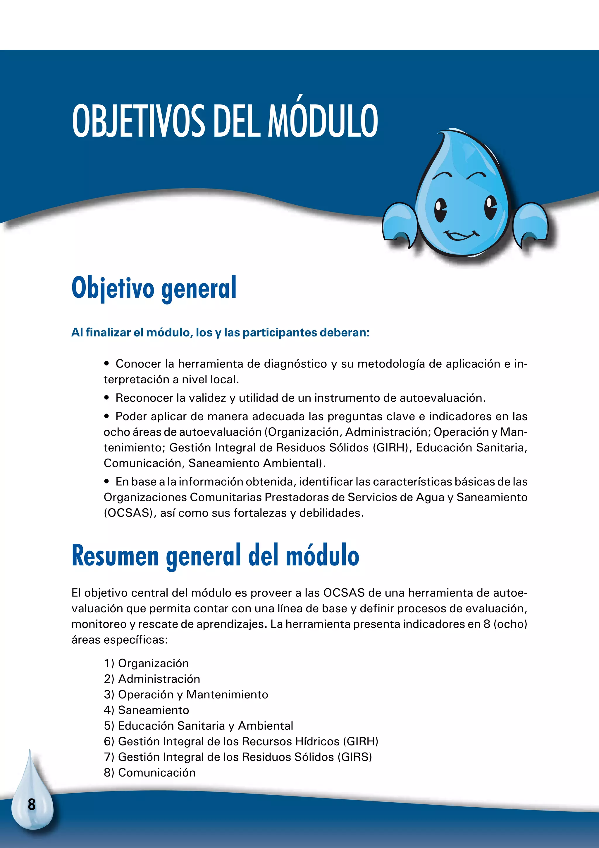 8
Objetivo general
Al finalizar el módulo, los y las participantes deberan:
•  Conocer la herramienta de diagnóstico y su metodología de aplicación e in-
terpretación a nivel local.
•  Reconocer la validez y utilidad de un instrumento de autoevaluación.
•  Poder aplicar de manera adecuada las preguntas clave e indicadores en las
ocho áreas de autoevaluación (Organización, Administración; Operación y Man-
tenimiento; Gestión Integral de Residuos Sólidos (GIRH), Educación Sanitaria,
Comunicación, Saneamiento Ambiental).
•  En base a la información obtenida, identificar las características básicas de las
Organizaciones Comunitarias Prestadoras de Servicios de Agua y Saneamiento
(OCSAS), así como sus fortalezas y debilidades.
Resumen general del módulo
El objetivo central del módulo es proveer a las OCSAS de una herramienta de autoe-
valuación que permita contar con una línea de base y definir procesos de evaluación,
monitoreo y rescate de aprendizajes. La herramienta presenta indicadores en 8 (ocho)
áreas específicas:
1) Organización
2) Administración
3) Operación y Mantenimiento
4) Saneamiento
5) Educación Sanitaria y Ambiental
6) Gestión Integral de los Recursos Hídricos (GIRH)
7) Gestión Integral de los Residuos Sólidos (GIRS)
8) Comunicación
Objetivosdelmódulo
 