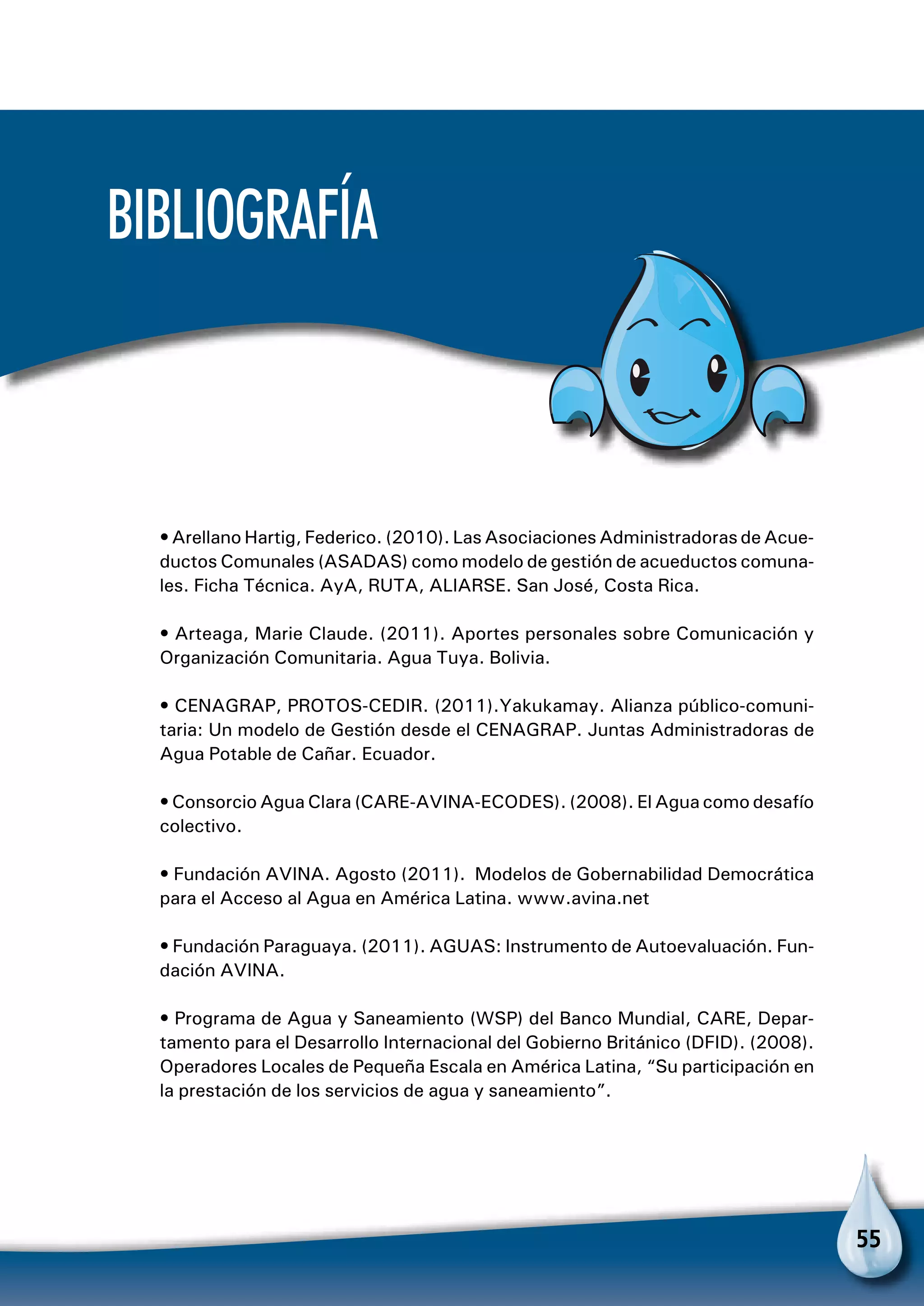55
Bibliografía
• Arellano Hartig, Federico. (2010). Las Asociaciones Administradoras de Acue-
ductos Comunales (ASADAS) como modelo de gestión de acueductos comuna-
les. Ficha Técnica. AyA, RUTA, ALIARSE. San José, Costa Rica.
• Arteaga, Marie Claude. (2011). Aportes personales sobre Comunicación y
Organización Comunitaria. Agua Tuya. Bolivia.
• CENAGRAP, PROTOS-CEDIR. (2011).Yakukamay. Alianza público-comuni-
taria: Un modelo de Gestión desde el CENAGRAP. Juntas Administradoras de
Agua Potable de Cañar. Ecuador.
• Consorcio Agua Clara (CARE-AVINA-ECODES). (2008). El Agua como desafío
colectivo.
• Fundación AVINA. Agosto (2011). Modelos de Gobernabilidad Democrática
para el Acceso al Agua en América Latina. www.avina.net
• Fundación Paraguaya. (2011). AGUAS: Instrumento de Autoevaluación. Fun-
dación AVINA.
• Programa de Agua y Saneamiento (WSP) del Banco Mundial, CARE, Depar-
tamento para el Desarrollo Internacional del Gobierno Británico (DFID). (2008).
Operadores Locales de Pequeña Escala en América Latina, “Su participación en
la prestación de los servicios de agua y saneamiento”.
 