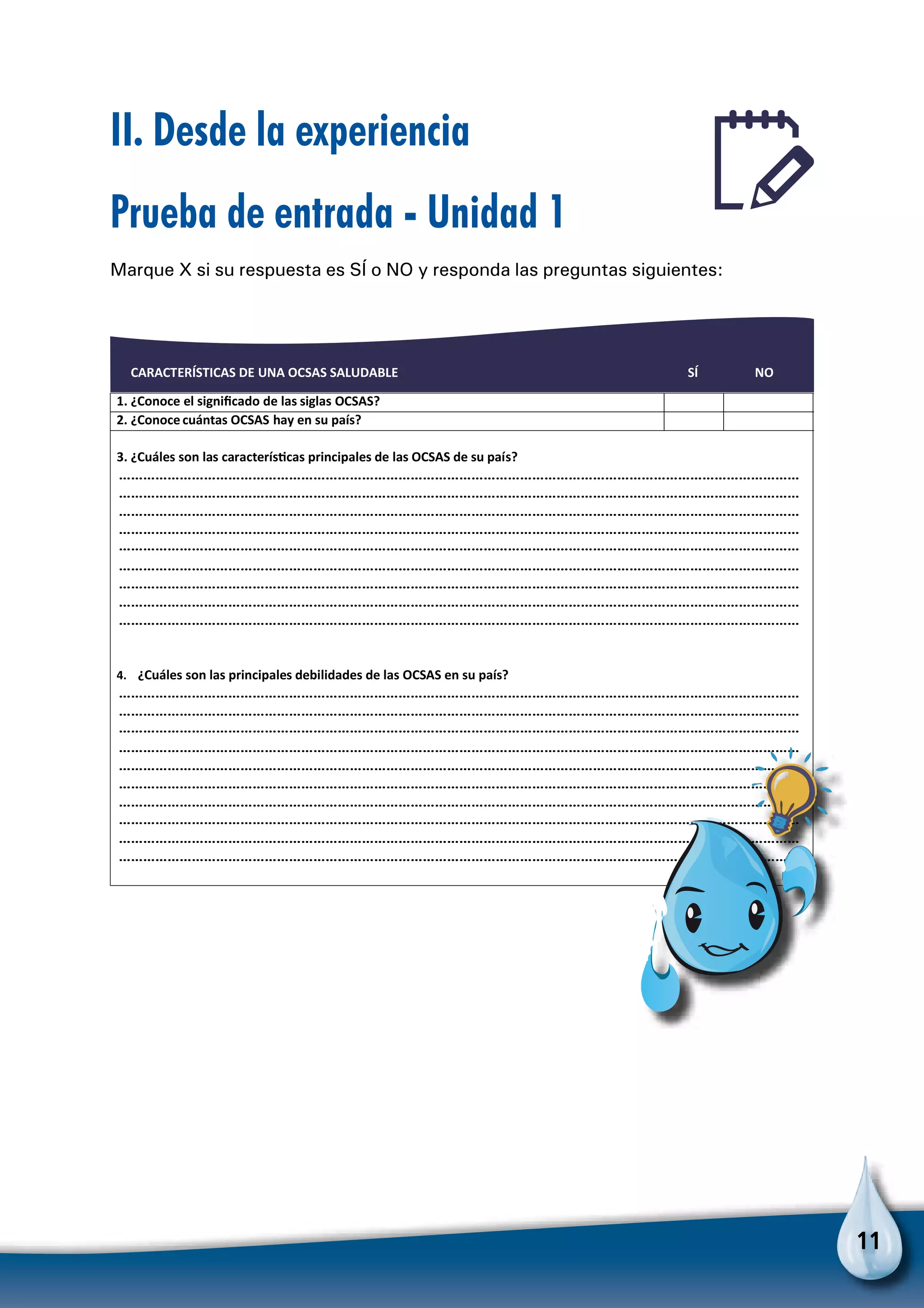 11
II. Desde la experiencia
Prueba de entrada - Unidad 1
Marque X si su respuesta es SÍ o NO y responda las preguntas siguientes:
CARACTERÍSTICAS DE UNA OCSAS SALUDABLE SÍ NO
1. ¿Conoce el signiﬁcado de las siglas OCSAS?
2. ¿Conoce cuántas OCSAS hay en su país?
3. ¿Cuáles son las caracterísƟcas principales de las OCSAS de su país?
……………………………………………………………………………………………………………………………………………………
……………………………………………………………………………………………………………………………………………………
……………………………………………………………………………………………………………………………………………………
……………………………………………………………………………………………………………………………………………………
……………………………………………………………………………………………………………………………………………………
……………………………………………………………………………………………………………………………………………………
……………………………………………………………………………………………………………………………………………………
……………………………………………………………………………………………………………………………………………………
……………………………………………………………………………………………………………………………………………………
……………………………………………………………………………………………………………………………………………………
……………………………………………………………………………………………………………………………………………………
4. ¿Cuáles son las principales debilidades de las OCSAS en su país?
……………………………………………………………………………………………………………………………………………………
……………………………………………………………………………………………………………………………………………………
……………………………………………………………………………………………………………………………………………………
……………………………………………………………………………………………………………………………………………………
……………………………………………………………………………………………………………………………………………………
……………………………………………………………………………………………………………………………………………………
……………………………………………………………………………………………………………………………………………………
……………………………………………………………………………………………………………………………………………………
Para no olvidar
 
