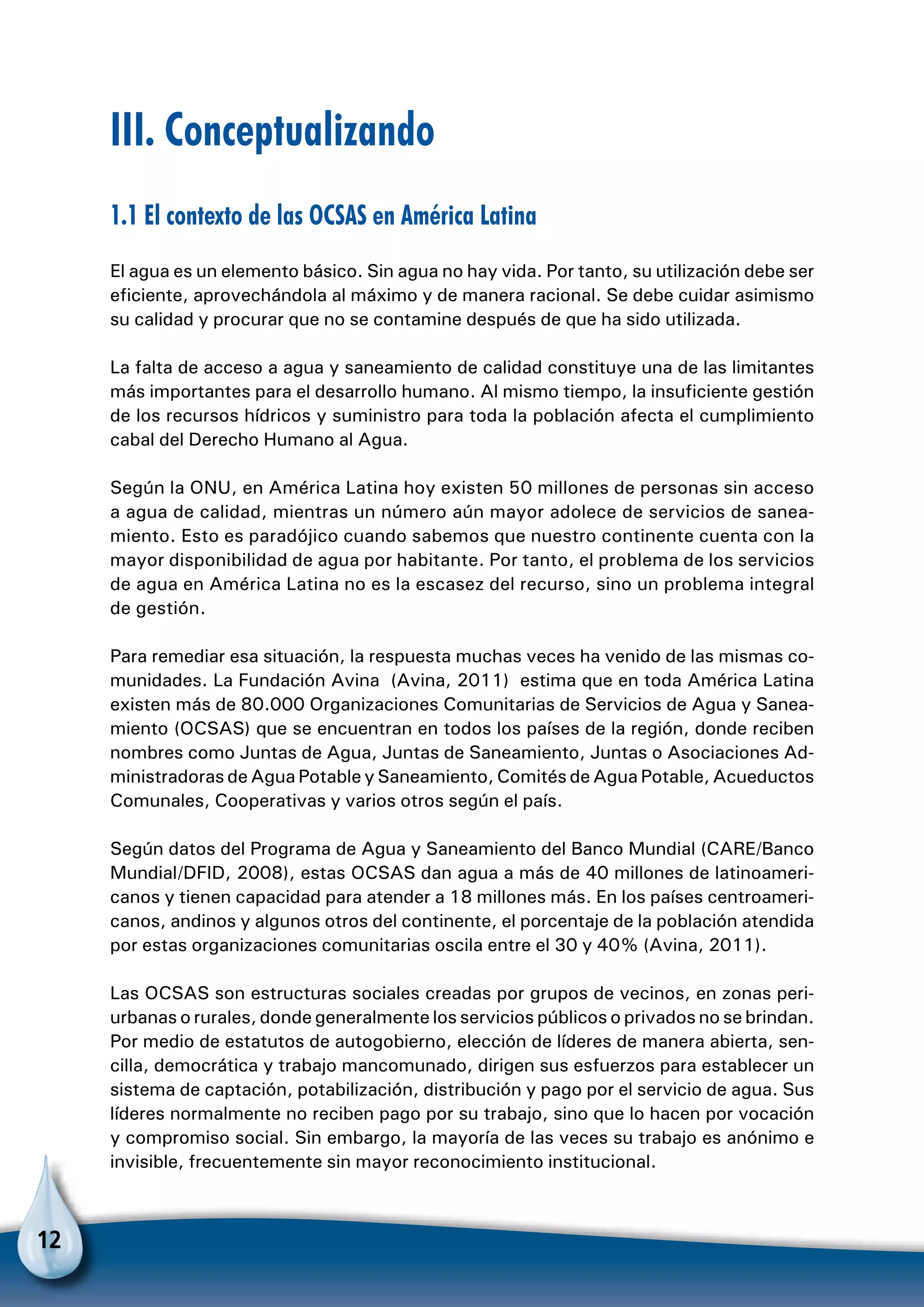 12
III. Conceptualizando
1.1 El contexto de las OCSAS en América Latina
El agua es un elemento básico. Sin agua no hay vida. Por tanto, su utilización debe ser
eficiente, aprovechándola al máximo y de manera racional. Se debe cuidar asimismo
su calidad y procurar que no se contamine después de que ha sido utilizada.
La falta de acceso a agua y saneamiento de calidad constituye una de las limitantes
más importantes para el desarrollo humano. Al mismo tiempo, la insuficiente gestión
de los recursos hídricos y suministro para toda la población afecta el cumplimiento
cabal del Derecho Humano al Agua.
Según la ONU, en América Latina hoy existen 50 millones de personas sin acceso
a agua de calidad, mientras un número aún mayor adolece de servicios de sanea-
miento. Esto es paradójico cuando sabemos que nuestro continente cuenta con la
mayor disponibilidad de agua por habitante. Por tanto, el problema de los servicios
de agua en América Latina no es la escasez del recurso, sino un problema integral
de gestión.
Para remediar esa situación, la respuesta muchas veces ha venido de las mismas co-
munidades. La Fundación Avina (Avina, 2011) estima que en toda América Latina
existen más de 80.000 Organizaciones Comunitarias de Servicios de Agua y Sanea-
miento (OCSAS) que se encuentran en todos los países de la región, donde reciben
nombres como Juntas de Agua, Juntas de Saneamiento, Juntas o Asociaciones Ad-
ministradoras de Agua Potable y Saneamiento, Comités de Agua Potable, Acueductos
Comunales, Cooperativas y varios otros según el país.
Según datos del Programa de Agua y Saneamiento del Banco Mundial (CARE/Banco
Mundial/DFID, 2008), estas OCSAS dan agua a más de 40 millones de latinoameri-
canos y tienen capacidad para atender a 18 millones más. En los países centroameri-
canos, andinos y algunos otros del continente, el porcentaje de la población atendida
por estas organizaciones comunitarias oscila entre el 30 y 40% (Avina, 2011).
Las OCSAS son estructuras sociales creadas por grupos de vecinos, en zonas peri-
urbanas o rurales, donde generalmente los servicios públicos o privados no se brindan.
Por medio de estatutos de autogobierno, elección de líderes de manera abierta, sen-
cilla, democrática y trabajo mancomunado, dirigen sus esfuerzos para establecer un
sistema de captación, potabilización, distribución y pago por el servicio de agua. Sus
líderes normalmente no reciben pago por su trabajo, sino que lo hacen por vocación
y compromiso social. Sin embargo, la mayoría de las veces su trabajo es anónimo e
invisible, frecuentemente sin mayor reconocimiento institucional.
 