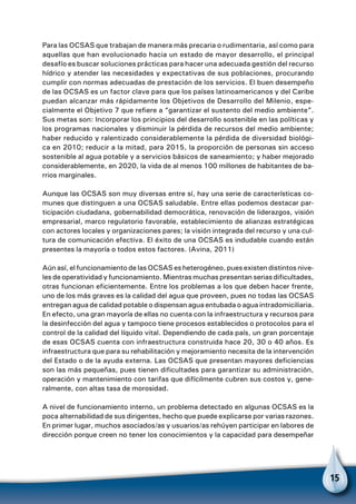 15
Para las OCSAS que trabajan de manera más precaria o rudimentaria, así como para
aquellas que han evolucionado hacia un estado de mayor desarrollo, el principal
desafío es buscar soluciones prácticas para hacer una adecuada gestión del recurso
hídrico y atender las necesidades y expectativas de sus poblaciones, procurando
cumplir con normas adecuadas de prestación de los servicios. El buen desempeño
de las OCSAS es un factor clave para que los países latinoamericanos y del Caribe
puedan alcanzar más rápidamente los Objetivos de Desarrollo del Milenio, espe-
cialmente el Objetivo 7 que refiere a “garantizar el sustento del medio ambiente”.
Sus metas son: Incorporar los principios del desarrollo sostenible en las políticas y
los programas nacionales y disminuir la pérdida de recursos del medio ambiente;
haber reducido y ralentizado considerablemente la pérdida de diversidad biológi-
ca en 2010; reducir a la mitad, para 2015, la proporción de personas sin acceso
sostenible al agua potable y a servicios básicos de saneamiento; y haber mejorado
considerablemente, en 2020, la vida de al menos 100 millones de habitantes de ba-
rrios marginales.
Aunque las OCSAS son muy diversas entre sí, hay una serie de características co-
munes que distinguen a una OCSAS saludable. Entre ellas podemos destacar par-
ticipación ciudadana, gobernabilidad democrática, renovación de liderazgos, visión
empresarial, marco regulatorio favorable, establecimiento de alianzas estratégicas
con actores locales y organizaciones pares; la visión integrada del recurso y una cul-
tura de comunicación efectiva. El éxito de una OCSAS es indudable cuando están
presentes la mayoría o todos estos factores. (Avina, 2011)
Aún así, el funcionamiento de las OCSAS es heterogéneo, pues existen distintos nive-
les de operatividad y funcionamiento. Mientras muchas presentan serias dificultades,
otras funcionan eficientemente. Entre los problemas a los que deben hacer frente,
uno de los más graves es la calidad del agua que proveen, pues no todas las OCSAS
entregan agua de calidad potable o dispensan agua entubada o agua intradomiciliaria.
En efecto, una gran mayoría de ellas no cuenta con la infraestructura y recursos para
la desinfección del agua y tampoco tiene procesos establecidos o protocolos para el
control de la calidad del líquido vital. Dependiendo de cada país, un gran porcentaje
de esas OCSAS cuenta con infraestructura construida hace 20, 30 o 40 años. Es
infraestructura que para su rehabilitación y mejoramiento necesita de la intervención
del Estado o de la ayuda externa. Las OCSAS que presentan mayores deficiencias
son las más pequeñas, pues tienen dificultades para garantizar su administración,
operación y mantenimiento con tarifas que difícilmente cubren sus costos y, gene-
ralmente, con altas tasa de morosidad.
A nivel de funcionamiento interno, un problema detectado en algunas OCSAS es la
poca alternabilidad de sus dirigentes, hecho que puede explicarse por varias razones.
En primer lugar, muchos asociados/as y usuarios/as rehúyen participar en labores de
dirección porque creen no tener los conocimientos y la capacidad para desempeñar
 