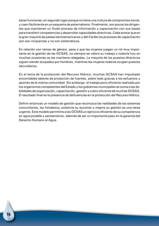 16
estas funciones; en segundo lugar porque no tiene una cultura de compromiso social,
y caen fácilmente en un esquema de paternalismo. Finalmente, son pocos los dirigen-
tes que mantienen un fluido proceso de información y capacitación con sus bases
para transferir competencias y desarrollar capacidades directivas. Cabe anotar que en
la gran mayoría de países latinoamericanos y del Caribe los procesos de capacitación
aún son incipientes y no son sistemáticos.
En relación con temas de género, pese a que las mujeres juegan un rol muy impor-
tante en la gestión de las OCSAS, no siempre se valora su trabajo y todavía hoy en
muchas ocasiones se las mantiene relegadas. La mayoría de los puestos directivos
siguen siendo ocupados por hombres, mientras las mujeres todavía ocupan puestos
secundarios.
En el tema de la protección del Recurso Hídrico, muchas OCSAS han impulsado
encomiables labores de protección de fuentes, sobre todo gracias a los esfuerzos y
aportes de la misma comunidad. Sin embargo, el trabajo poco eficiente realizado por
los organismos competentes del Estado y los gobiernos municipales se suma a las de-
bilidades de organización, capacitación, gestión y cobro eficiente de muchas OCSAS.
El resultado final es la presencia de deficiencias en la protección del Recurso Hídrico.
Definir entonces un modelo de gestión que reconozca las realidades de los sistemas
comunitarios, los fortalezca, potencie su accionar y mejore su gestión es una tarea
urgente. Este modelo permitiría a las OCSAS un ejercicio eficiente de su competencia
en agua potable y saneamiento, además de ser un importante paso en la garantía del
Derecho Humano al Agua.
 