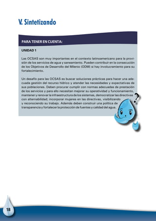 18
Unidad 1
Las OCSAS son muy importantes en el contexto latinoamericano para la provi-
sión de los servicios de agua y saneamiento. Pueden contribuir en la consecución
de los Objetivos de Desarrollo del Milenio (ODM) si hay involucramiento para su
fortalecimiento.
Un desafío para las OCSAS es buscar soluciones prácticas para hacer una ade-
cuada gestión del recurso hídrico y atender las necesidades y expectativas de
sus poblaciones. Deben procurar cumplir con normas adecuadas de prestación
de los servicios y para ello necesitan mejorar su operatividad y funcionamiento,
mantener y renovar la infraestructura de los sistemas, democratizar las directivas
con alternabilidad; incorporar mujeres en las directivas, visibilizando
y reconociendo su trabajo. Además deben construir una política de
transparencia y fortalecer la protección de fuentes y calidad del agua.
Para tener en cuenta:
V. Sintetizando
Pa
 