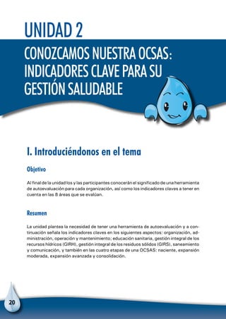 20
Unidad 2
ConozcamosnuestraOCSAS:
indicadoresclaveparasu
gestiónsaludable
I. Introduciéndonos en el tema
Objetivo
Al final de la unidad los y las participantes conocerán el significado de una herramienta
de autoevaluación para cada organización, así como los indicadores claves a tener en
cuenta en las 8 áreas que se evalúan.
Resumen
La unidad plantea la necesidad de tener una herramienta de autoevaluación y a con-
tinuación señala los indicadores claves en los siguientes aspectos: organización, ad-
ministración, operación y mantenimiento; educación sanitaria, gestión integral de los
recursos hídricos (GIRH), gestión integral de los residuos sólidos (GIRS), saneamiento
y comunicación, y también en las cuatro etapas de una OCSAS: naciente, expansión
moderada, expansión avanzada y consolidación.
 