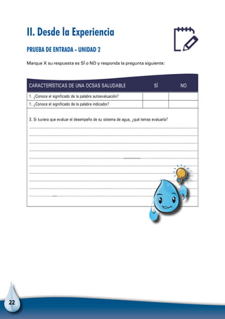 22
II. Desde la Experiencia
Prueba de entrada - Unidad 2
Marque X su respuesta es SÍ o NO y responda la pregunta siguiente:
CARACTERÍSTICAS DE UNA OCSAS SALUDABLE SÍ NO
1. ¿Conoce el significado de la palabra autoevaluación?
1. ¿Conoce el significado de la palabra indicador?
3. Si tuviera que evaluar el desempeño de su sistema de agua, ¿qué temas evaluaría?
…………………………………………………………………………………………………………………………………
…………………………………………………………………………………………………………………………………
…………………………………………………………………………………………………………………………………
…………………………………………………………………………………………………………………………………
………………………………………………………………………………………………………………………………………………
…………………………………………………………………………………………………………………………………
…………………………………………………………………………………………………………………………………
…………………………………………………………………………………………………………………………………
…………………………………………………………………………………………………………………………………
……………………………………………………………………………………………………………………………………
Para no olvidar
 