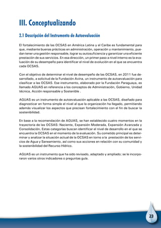 23
III. Conceptualizando
2.1 Descripción del Instrumento de Autoevaluación
El fortalecimiento de las OCSAS en América Latina y el Caribe es fundamental para
que, mediante buenas prácticas en administración, operación y mantenimiento, pue-
dan tener una gestión responsable, lograr su autosuficiencia y garantizar una eficiente
prestación de sus servicios. En esa dirección, un primer paso a nivel interno es la eva-
luación de su desempeño para identificar el nivel de evolución en el que se encuentra
cada OCSAS.
Con el objetivo de determinar el nivel de desempeño de las OCSAS, en 2011 fue de-
sarrollado, a solicitud de la Fundación Avina, un instrumento de autoevaluación para
clasificar a las OCSAS. Ese instrumento, elaborado por la Fundación Paraguaya, es
llamado AGUAS en referencia a los conceptos de Administración, Gobierno, Unidad
técnica, Acción responsable y Sostenible .
AGUAS es un instrumento de autoevaluación aplicable a las OCSAS, diseñado para
diagnosticar en forma simple el nivel al que la organización ha llegado, permitiendo
además visualizar los aspectos que precisan fortalecimiento con el fin de buscar la
sostenibilidad.
En base a la recomendación de AGUAS, se han establecido cuatro momentos en la
trayectoria de las OCSAS: Naciente, Expansión Moderada, Expansión Avanzada y
Consolidación. Estas categorías buscan identificar el nivel de desarrollo en el que se
encuentra la OCSAS en el momento de la evaluación. Su cometido principal es deter-
minar y analizar la situación actual de la OCSAS en torno a la prestación de los servi-
cios de Agua y Saneamiento, así como sus acciones en relación con su comunidad y
la sostenibilidad del Recurso Hídrico.
AGUAS es un instrumento que ha sido revisado, adaptado y ampliado; se le incorpo-
raron varios otros indicadores o preguntas guía.
 
