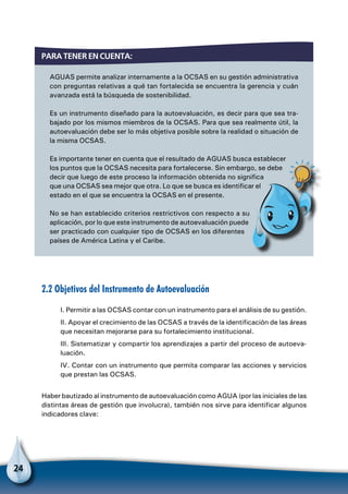 24
AGUAS permite analizar internamente a la OCSAS en su gestión administrativa
con preguntas relativas a qué tan fortalecida se encuentra la gerencia y cuán
avanzada está la búsqueda de sostenibilidad.
Es un instrumento diseñado para la autoevaluación, es decir para que sea tra-
bajado por los mismos miembros de la OCSAS. Para que sea realmente útil, la
autoevaluación debe ser lo más objetiva posible sobre la realidad o situación de
la misma OCSAS.
Es importante tener en cuenta que el resultado de AGUAS busca establecer
los puntos que la OCSAS necesita para fortalecerse. Sin embargo, se debe
decir que luego de este proceso la información obtenida no significa
que una OCSAS sea mejor que otra. Lo que se busca es identificar el
estado en el que se encuentra la OCSAS en el presente.
No se han establecido criterios restrictivos con respecto a su
aplicación, por lo que este instrumento de autoevaluación puede
ser practicado con cualquier tipo de OCSAS en los diferentes
países de América Latina y el Caribe.
Para tener en cuenta:
Para no olvidar
2.2 Objetivos del Instrumento de Autoevaluación
I. Permitir a las OCSAS contar con un instrumento para el análisis de su gestión.
II. Apoyar el crecimiento de las OCSAS a través de la identificación de las áreas
que necesitan mejorarse para su fortalecimiento institucional.
III. Sistematizar y compartir los aprendizajes a partir del proceso de autoeva-
luación.
IV. Contar con un instrumento que permita comparar las acciones y servicios
que prestan las OCSAS.
Haber bautizado al instrumento de autoevaluación como AGUA (por las iniciales de las
distintas áreas de gestión que involucra), también nos sirve para identificar algunos
indicadores clave:
 